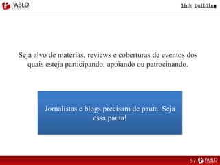 Seja alvo de matérias, reviews e coberturas de eventos dos
quais esteja participando, apoiando ou patrocinando.
Jornalistas e blogs precisam de pauta. Seja
essa pauta!
57
 