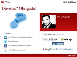 Dúvidas? Obrigado!
Pablo Augusto
http://linkedin.com/in/pabloaugusto
@pabloaugusto
http://facebook.com/pabloaugusto
contato@pabloaugusto.com
Onde você me encontra?Contato
59
 