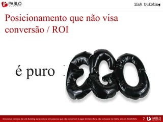 Posicionamento que não visa
conversão / ROI
é puro EGO
Direcionar esforços de Link Building para rankear em palavras que não convertem é jogar dinheiro fora, não se baseie no EGO e sim em NÚMEROS. 7
 