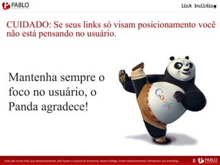 CUIDADO: Se seus links só visam posicionamento você
não está pensando no usuário.
Mantenha sempre o
foco no usuário, o
Panda agradece!
Links são muito mais que posicionamento, eles fazem o usuário te encontrar, levam tráfego, criam relacionamento, fortalecem seu branding... 8
 