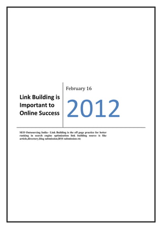 February 16
Link Building is
Important to
Online Success                        2012
SEO Outsourcing India– Link Building is the off page practice for better
ranking in search engine optimization link building source is like
article,directory,blog submission,RSS submission etc
 