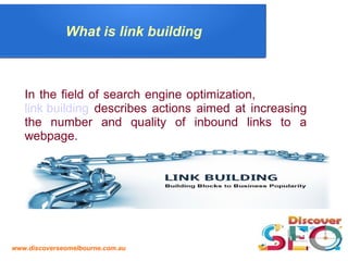 www.discoverseomelbourne.com.au
What is link building
In the field of search engine optimization,
link building describes actions aimed at increasing
the number and quality of inbound links to a
webpage.
 