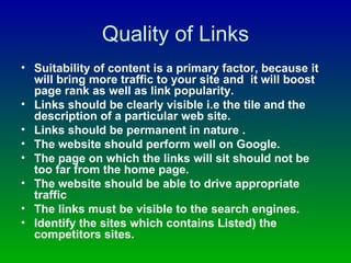 Quality of Links Suitability of content is a primary factor, because it will bring more traffic to your site and  it will boost page rank as well as link popularity. Links should be clearly visible i.e the tile and the description of a particular web site. Links should be permanent in nature . The website should perform well on Google. The page on which the links will sit should not be too far from the home page. The website should be able to drive appropriate traffic The links must be visible to the search engines. Identify the sites which contains Listed) the competitors sites. 