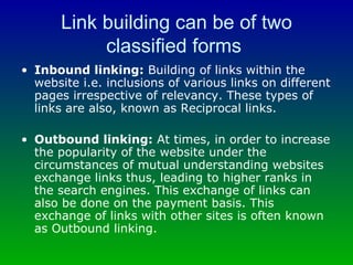 Link building can be of two classified forms  Inbound linking:  Building of links within the website i.e. inclusions of various links on different pages irrespective of relevancy. These types of links are also, known as Reciprocal links. Outbound linking:  At times, in order to increase the popularity of the website under the circumstances of mutual understanding websites exchange links thus, leading to higher ranks in the search engines. This exchange of links can also be done on the payment basis. This exchange of links with other sites is often known as Outbound linking. 