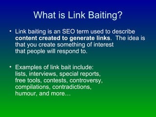 What is Link Baiting? Link baiting is an SEO term used to describe  content created to generate links .  The idea is that you create something of interest  that people will respond to.  Examples of link bait include:  lists, interviews, special reports,  free tools, contests, controversy,  compilations, contradictions, humour, and more… 
