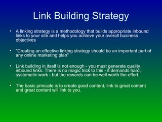 Link Building Strategy A linking strategy is a methodology that builds appropriate inbound links to your site and helps you achieve your overall business objectives "Creating an effective linking strategy should be an important part of any online marketing plan" Link building in itself is not enough - you must generate quality inbound links. There is no magic trick to this - it demands hard, systematic work - but the rewards can be well worth the effort. The basic principle is to create good content, link to great content and great content will link to you. 