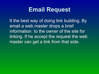 Email Request It the best way of doing link building. By email a web master drops a brief information  to the owner of the site for linking. If he accept the request the web master can get a link from that side.  