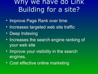 Why we have do Link Building for a site? Improve Page Rank over time  Increases targeted web site traffic  Deep Indexing  Increases the search engine ranking of your web site  Improve your visibility in the search engines.  Cost effective online marketing  