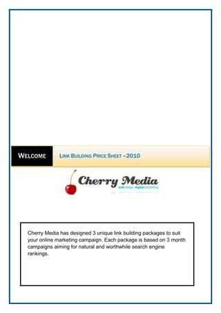 Cherry Media has designed 3 unique link building packages to suit your online marketing campaign. Each package is based on 3 month campaigns aiming for natural and worthwhile search engine rankings.center5727700WelcomeLink Building Price Sheet –2010<br />,[object Object],3rd month<br />,[object Object],Complete 3 Month package for only R3000<br />Total of 20hrs of work done billed at R150 an Hour<br />Pro - Begin your online presence ambitiously aiming for a large web presence)<br />1st month<br />,[object Object],2nd month<br />,[object Object],Link Building Package including<br />,[object Object],3rd month<br />,[object Object],Link Building Package including<br />,[object Object]