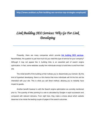 http://www.seoblast.us/link-building-seo-services-top-strategies-employed/




        Link Building SEO Services: Why Go For Link
                        Developing
  ______________________________________

        Presently, there are many companies which provide link building SEO services.
Nevertheless, the question is just how much do you need this type of service for your company?
Although it may not appear like it, building links is an essential part of search engine
optimization. In fact, some websites usually hire individuals simply to build links to and from their
site.

        The initial benefit of link building is that it allows you to disseminate your domain. By this

kind of hypertext developing, there is a fat chance that more individuals will hit the link and be
interested with your site. This is what you call direct method, allowing you to instantly have
impact to guests.

        Another benefit however is with the Search engine optimization as currently mentioned
prior to. The quantity of links pointing to a site is calculated by Google in rapid succession and
compared with relevant domains. From right here, they make a choice about which website
deserves to be inside the leading couple of pages of the search outcomes.
 