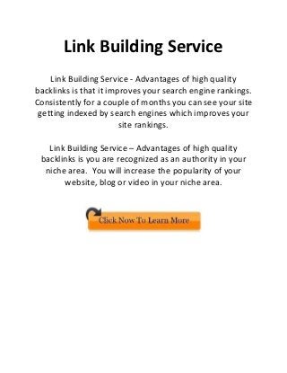 Link Building Service
    Link Building Service - Advantages of high quality
backlinks is that it improves your search engine rankings.
Consistently for a couple of months you can see your site
 getting indexed by search engines which improves your
                        site rankings.

   Link Building Service – Advantages of high quality
 backlinks is you are recognized as an authority in your
  niche area. You will increase the popularity of your
       website, blog or video in your niche area.
 