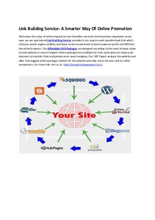 Link Building Service- A Smarter Way Of Online Promotion
We knows the value of online reputation and therefore we treat client business reputation as our
own, we are specialized Link Building Service provider try to acquire each possible back-link which
enhance search engine visibility and leave no stone unturned to yield maximum profit and ROI from
the online business. Our Affordable SEO Packages are designed according to the need of steps taken
to rank website on search engine's these packages are available for start up business to large scale
business to maintain their web presence on search engines, Our SEO Expert analysis the website and
after that suggest which package is better for the website and help not to let your rank by other
competitors. For more info visit us at - http://www.hireseoexpert.co.in/
 