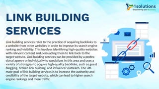 LINK BUILDING
SERVICES
Link building services refer to the practice of acquiring backlinks to
a website from other websites in order to improve its search engine
ranking and visibility. This involves identifying high-quality websites
with relevant content and persuading them to link back to the
target website. Link building services can be provided by a profes-
sional agency or individual who specializes in this area and uses a
variety of strategies to acquire high-quality backlinks, such as guest
blogging, broken link building, and inﬂuencer outreach. The ulti-
mate goal of link building services is to increase the authority and
credibility of the target website, which can lead to higher search
engine rankings and more traﬃc.
 