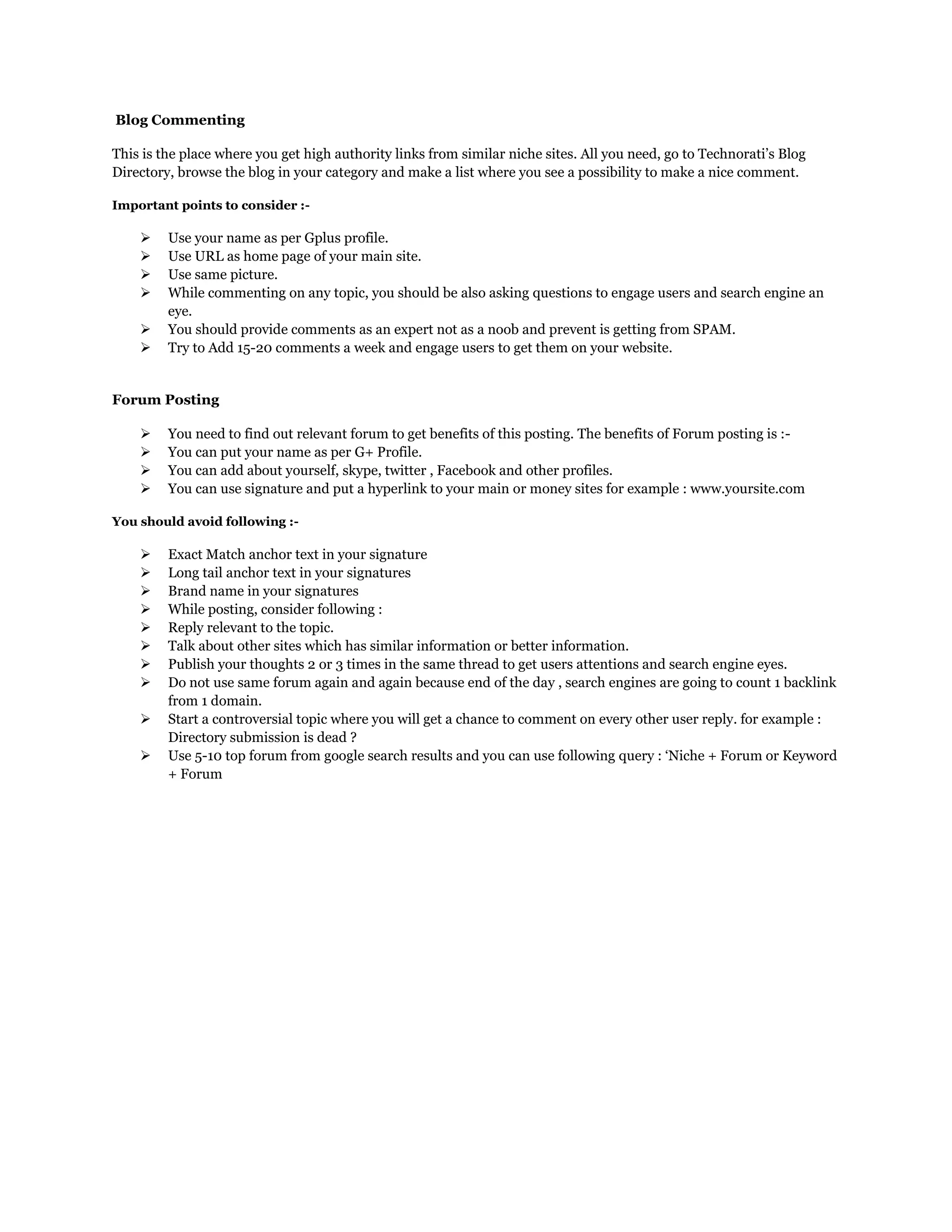 Blog Commenting
This is the place where you get high authority links from similar niche sites. All you need, go to Technorati‟s Blog
Directory, browse the blog in your category and make a list where you see a possibility to make a nice comment.
Important points to consider :-
 Use your name as per Gplus profile.
 Use URL as home page of your main site.
 Use same picture.
 While commenting on any topic, you should be also asking questions to engage users and search engine an
eye.
 You should provide comments as an expert not as a noob and prevent is getting from SPAM.
 Try to Add 15-20 comments a week and engage users to get them on your website.
Forum Posting
 You need to find out relevant forum to get benefits of this posting. The benefits of Forum posting is :-
 You can put your name as per G+ Profile.
 You can add about yourself, skype, twitter , Facebook and other profiles.
 You can use signature and put a hyperlink to your main or money sites for example : www.yoursite.com
You should avoid following :-
 Exact Match anchor text in your signature
 Long tail anchor text in your signatures
 Brand name in your signatures
 While posting, consider following :
 Reply relevant to the topic.
 Talk about other sites which has similar information or better information.
 Publish your thoughts 2 or 3 times in the same thread to get users attentions and search engine eyes.
 Do not use same forum again and again because end of the day , search engines are going to count 1 backlink
from 1 domain.
 Start a controversial topic where you will get a chance to comment on every other user reply. for example :
Directory submission is dead ?
 Use 5-10 top forum from google search results and you can use following query : „Niche + Forum or Keyword
+ Forum
 