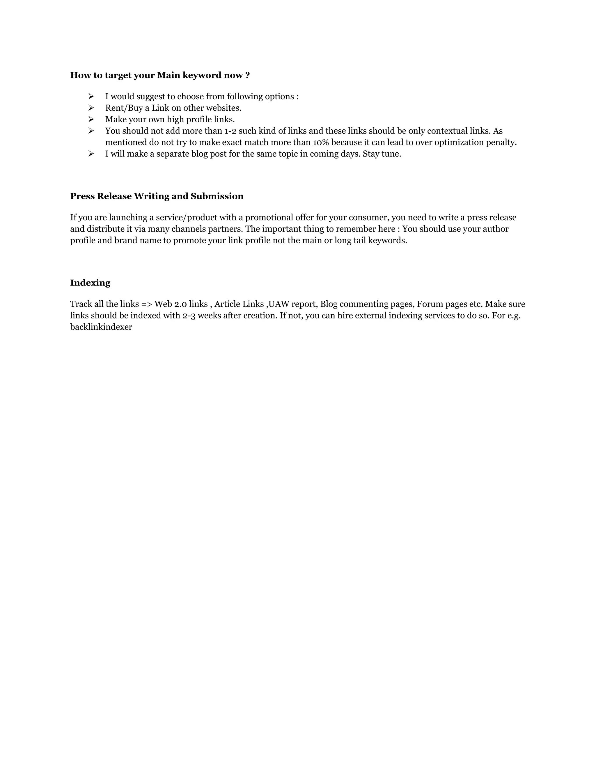 How to target your Main keyword now ?
 I would suggest to choose from following options :
 Rent/Buy a Link on other websites.
 Make your own high profile links.
 You should not add more than 1-2 such kind of links and these links should be only contextual links. As
mentioned do not try to make exact match more than 10% because it can lead to over optimization penalty.
 I will make a separate blog post for the same topic in coming days. Stay tune.
Press Release Writing and Submission
If you are launching a service/product with a promotional offer for your consumer, you need to write a press release
and distribute it via many channels partners. The important thing to remember here : You should use your author
profile and brand name to promote your link profile not the main or long tail keywords.
Indexing
Track all the links => Web 2.0 links , Article Links ,UAW report, Blog commenting pages, Forum pages etc. Make sure
links should be indexed with 2-3 weeks after creation. If not, you can hire external indexing services to do so. For e.g.
backlinkindexer
 