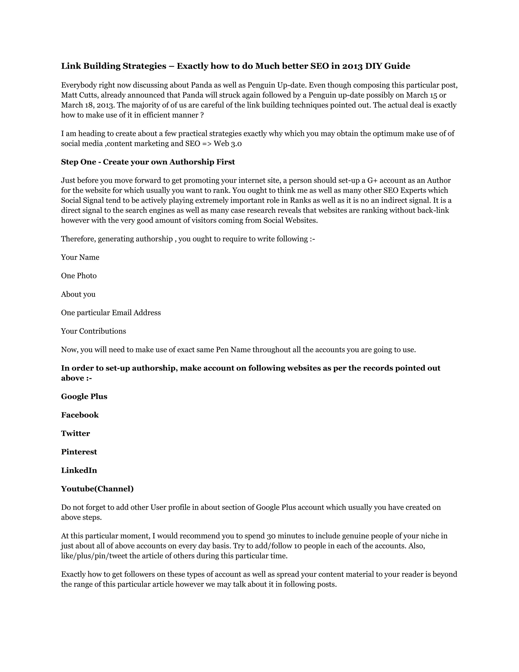 Link Building Strategies – Exactly how to do Much better SEO in 2013 DIY Guide
Everybody right now discussing about Panda as well as Penguin Up-date. Even though composing this particular post,
Matt Cutts, already announced that Panda will struck again followed by a Penguin up-date possibly on March 15 or
March 18, 2013. The majority of of us are careful of the link building techniques pointed out. The actual deal is exactly
how to make use of it in efficient manner ?
I am heading to create about a few practical strategies exactly why which you may obtain the optimum make use of of
social media ,content marketing and SEO => Web 3.0
Step One - Create your own Authorship First
Just before you move forward to get promoting your internet site, a person should set-up a G+ account as an Author
for the website for which usually you want to rank. You ought to think me as well as many other SEO Experts which
Social Signal tend to be actively playing extremely important role in Ranks as well as it is no an indirect signal. It is a
direct signal to the search engines as well as many case research reveals that websites are ranking without back-link
however with the very good amount of visitors coming from Social Websites.
Therefore, generating authorship , you ought to require to write following :-
Your Name
One Photo
About you
One particular Email Address
Your Contributions
Now, you will need to make use of exact same Pen Name throughout all the accounts you are going to use.
In order to set-up authorship, make account on following websites as per the records pointed out
above :-
Google Plus
Facebook
Twitter
Pinterest
LinkedIn
Youtube(Channel)
Do not forget to add other User profile in about section of Google Plus account which usually you have created on
above steps.
At this particular moment, I would recommend you to spend 30 minutes to include genuine people of your niche in
just about all of above accounts on every day basis. Try to add/follow 10 people in each of the accounts. Also,
like/plus/pin/tweet the article of others during this particular time.
Exactly how to get followers on these types of account as well as spread your content material to your reader is beyond
the range of this particular article however we may talk about it in following posts.
 