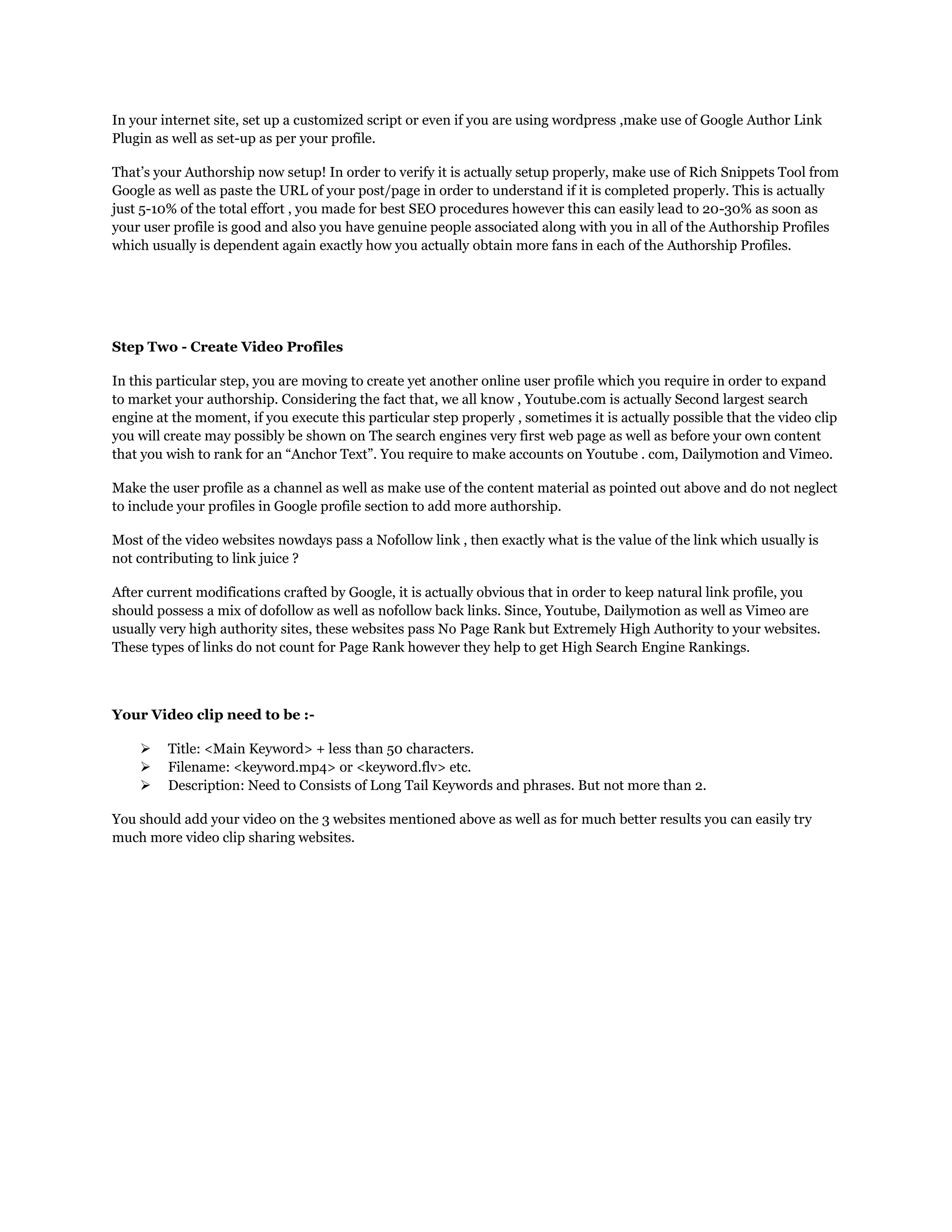 In your internet site, set up a customized script or even if you are using wordpress ,make use of Google Author Link
Plugin as well as set-up as per your profile.
That‟s your Authorship now setup! In order to verify it is actually setup properly, make use of Rich Snippets Tool from
Google as well as paste the URL of your post/page in order to understand if it is completed properly. This is actually
just 5-10% of the total effort , you made for best SEO procedures however this can easily lead to 20-30% as soon as
your user profile is good and also you have genuine people associated along with you in all of the Authorship Profiles
which usually is dependent again exactly how you actually obtain more fans in each of the Authorship Profiles.
Step Two - Create Video Profiles
In this particular step, you are moving to create yet another online user profile which you require in order to expand
to market your authorship. Considering the fact that, we all know , Youtube.com is actually Second largest search
engine at the moment, if you execute this particular step properly , sometimes it is actually possible that the video clip
you will create may possibly be shown on The search engines very first web page as well as before your own content
that you wish to rank for an “Anchor Text”. You require to make accounts on Youtube . com, Dailymotion and Vimeo.
Make the user profile as a channel as well as make use of the content material as pointed out above and do not neglect
to include your profiles in Google profile section to add more authorship.
Most of the video websites nowdays pass a Nofollow link , then exactly what is the value of the link which usually is
not contributing to link juice ?
After current modifications crafted by Google, it is actually obvious that in order to keep natural link profile, you
should possess a mix of dofollow as well as nofollow back links. Since, Youtube, Dailymotion as well as Vimeo are
usually very high authority sites, these websites pass No Page Rank but Extremely High Authority to your websites.
These types of links do not count for Page Rank however they help to get High Search Engine Rankings.
Your Video clip need to be :-
 Title: <Main Keyword> + less than 50 characters.
 Filename: <keyword.mp4> or <keyword.flv> etc.
 Description: Need to Consists of Long Tail Keywords and phrases. But not more than 2.
You should add your video on the 3 websites mentioned above as well as for much better results you can easily try
much more video clip sharing websites.
 