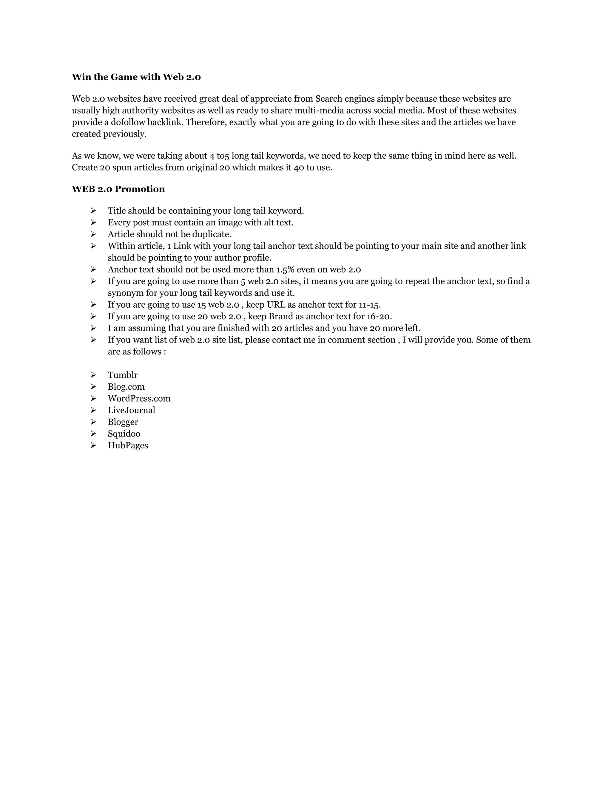 Win the Game with Web 2.0
Web 2.0 websites have received great deal of appreciate from Search engines simply because these websites are
usually high authority websites as well as ready to share multi-media across social media. Most of these websites
provide a dofollow backlink. Therefore, exactly what you are going to do with these sites and the articles we have
created previously.
As we know, we were taking about 4 to5 long tail keywords, we need to keep the same thing in mind here as well.
Create 20 spun articles from original 20 which makes it 40 to use.
WEB 2.0 Promotion
 Title should be containing your long tail keyword.
 Every post must contain an image with alt text.
 Article should not be duplicate.
 Within article, 1 Link with your long tail anchor text should be pointing to your main site and another link
should be pointing to your author profile.
 Anchor text should not be used more than 1.5% even on web 2.0
 If you are going to use more than 5 web 2.0 sites, it means you are going to repeat the anchor text, so find a
synonym for your long tail keywords and use it.
 If you are going to use 15 web 2.0 , keep URL as anchor text for 11-15.
 If you are going to use 20 web 2.0 , keep Brand as anchor text for 16-20.
 I am assuming that you are finished with 20 articles and you have 20 more left.
 If you want list of web 2.0 site list, please contact me in comment section , I will provide you. Some of them
are as follows :
 Tumblr
 Blog.com
 WordPress.com
 LiveJournal
 Blogger
 Squidoo
 HubPages
 