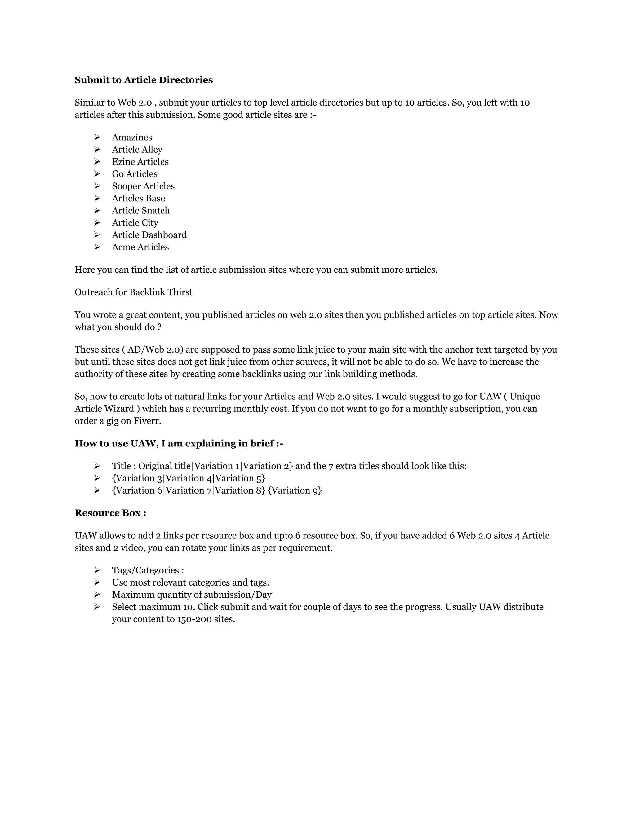Submit to Article Directories
Similar to Web 2.0 , submit your articles to top level article directories but up to 10 articles. So, you left with 10
articles after this submission. Some good article sites are :-
 Amazines
 Article Alley
 Ezine Articles
 Go Articles
 Sooper Articles
 Articles Base
 Article Snatch
 Article City
 Article Dashboard
 Acme Articles
Here you can find the list of article submission sites where you can submit more articles.
Outreach for Backlink Thirst
You wrote a great content, you published articles on web 2.0 sites then you published articles on top article sites. Now
what you should do ?
These sites ( AD/Web 2.0) are supposed to pass some link juice to your main site with the anchor text targeted by you
but until these sites does not get link juice from other sources, it will not be able to do so. We have to increase the
authority of these sites by creating some backlinks using our link building methods.
So, how to create lots of natural links for your Articles and Web 2.0 sites. I would suggest to go for UAW ( Unique
Article Wizard ) which has a recurring monthly cost. If you do not want to go for a monthly subscription, you can
order a gig on Fiverr.
How to use UAW, I am explaining in brief :-
 Title : Original title|Variation 1|Variation 2} and the 7 extra titles should look like this:
 {Variation 3|Variation 4|Variation 5}
 {Variation 6|Variation 7|Variation 8} {Variation 9}
Resource Box :
UAW allows to add 2 links per resource box and upto 6 resource box. So, if you have added 6 Web 2.0 sites 4 Article
sites and 2 video, you can rotate your links as per requirement.
 Tags/Categories :
 Use most relevant categories and tags.
 Maximum quantity of submission/Day
 Select maximum 10. Click submit and wait for couple of days to see the progress. Usually UAW distribute
your content to 150-200 sites.
 