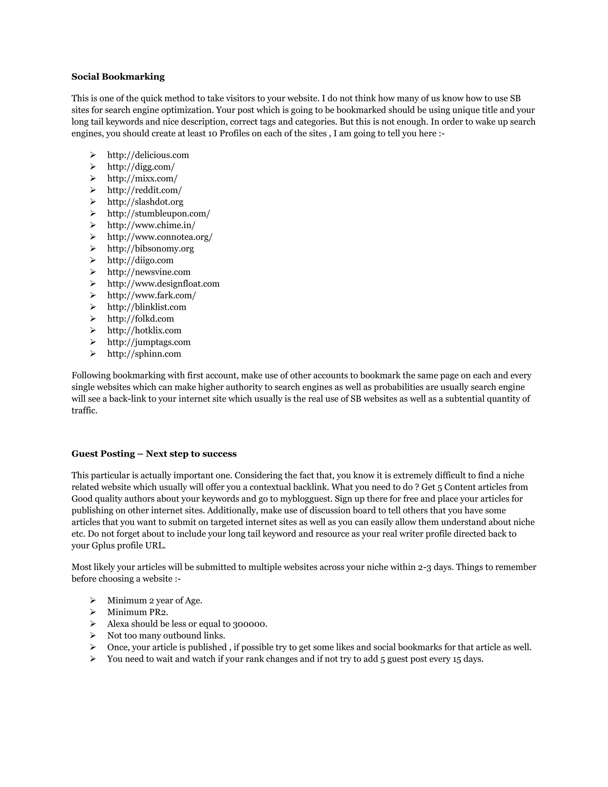 Social Bookmarking
This is one of the quick method to take visitors to your website. I do not think how many of us know how to use SB
sites for search engine optimization. Your post which is going to be bookmarked should be using unique title and your
long tail keywords and nice description, correct tags and categories. But this is not enough. In order to wake up search
engines, you should create at least 10 Profiles on each of the sites , I am going to tell you here :-
 http://delicious.com
 http://digg.com/
 http://mixx.com/
 http://reddit.com/
 http://slashdot.org
 http://stumbleupon.com/
 http://www.chime.in/
 http://www.connotea.org/
 http://bibsonomy.org
 http://diigo.com
 http://newsvine.com
 http://www.designfloat.com
 http://www.fark.com/
 http://blinklist.com
 http://folkd.com
 http://hotklix.com
 http://jumptags.com
 http://sphinn.com
Following bookmarking with first account, make use of other accounts to bookmark the same page on each and every
single websites which can make higher authority to search engines as well as probabilities are usually search engine
will see a back-link to your internet site which usually is the real use of SB websites as well as a subtential quantity of
traffic.
Guest Posting – Next step to success
This particular is actually important one. Considering the fact that, you know it is extremely difficult to find a niche
related website which usually will offer you a contextual backlink. What you need to do ? Get 5 Content articles from
Good quality authors about your keywords and go to myblogguest. Sign up there for free and place your articles for
publishing on other internet sites. Additionally, make use of discussion board to tell others that you have some
articles that you want to submit on targeted internet sites as well as you can easily allow them understand about niche
etc. Do not forget about to include your long tail keyword and resource as your real writer profile directed back to
your Gplus profile URL.
Most likely your articles will be submitted to multiple websites across your niche within 2-3 days. Things to remember
before choosing a website :-
 Minimum 2 year of Age.
 Minimum PR2.
 Alexa should be less or equal to 300000.
 Not too many outbound links.
 Once, your article is published , if possible try to get some likes and social bookmarks for that article as well.
 You need to wait and watch if your rank changes and if not try to add 5 guest post every 15 days.
 