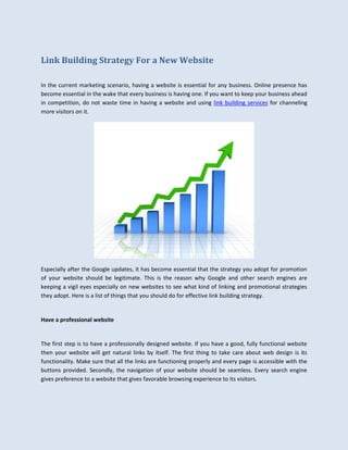 Link Building Strategy For a New Website

In the current marketing scenario, having a website is essential for any business. Online presence has
become essential in the wake that every business is having one. If you want to keep your business ahead
in competition, do not waste time in having a website and using link building services for channeling
more visitors on it.




Especially after the Google updates, it has become essential that the strategy you adopt for promotion
of your website should be legitimate. This is the reason why Google and other search engines are
keeping a vigil eyes especially on new websites to see what kind of linking and promotional strategies
they adopt. Here is a list of things that you should do for effective link building strategy.


Have a professional website


The first step is to have a professionally designed website. If you have a good, fully functional website
then your website will get natural links by itself. The first thing to take care about web design is its
functionality. Make sure that all the links are functioning properly and every page is accessible with the
buttons provided. Secondly, the navigation of your website should be seamless. Every search engine
gives preference to a website that gives favorable browsing experience to its visitors.
 