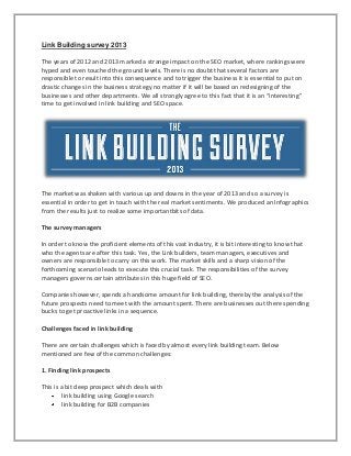 Link Building survey 2013
The years of 2012 and 2013 marked a strange impact on the SEO market, where rankings were
hyped and even touched the ground levels. There is no doubt that several factors are
responsible to result into this consequence and to trigger the business it is essential to put on
drastic changes in the business strategy no matter if it will be based on redesigning of the
businesses and other departments. We all strongly agree to this fact that it is an “interesting"
time to get involved in link building and SEO space.
The market was shaken with various up and downs in the year of 2013 and so a survey is
essential in order to get in touch with the real market sentiments. We produced an Infographics
from the results just to realize some importantbits of data.
The survey managers
In order to know the proficient elements of this vast industry, it is bit interesting to know that
who the agents are after this task. Yes, the Link builders, team managers, executives and
owners are responsible to carry on this work. The market skills and a sharp vision of the
forthcoming scenario leads to execute this crucial task. The responsibilities of the survey
managers governs certain attributes in this huge field of SEO.
Companies however, spends a handsome amount for link building, thereby the analysis of the
future prospects need to meet with the amount spent. There are businesses out there spending
bucks to get proactive links in a sequence.
Challenges faced in link building
There are certain challenges which is faced by almost every link building team. Below
mentioned are few of the common challenges:
1. Finding link prospects
This is a bit deep prospect which deals with
link building using Google search
link building for B2B companies
 