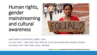 Human rights,
gender
mainstreaming
and cultural
awareness
LINK CAMPUS UNIVERSITY, ROME – MASTER IN INTERNATIONAL DEVELOPMENT COOPERATION
5-6 JULY 2014 – SECOND PART OF A 20-HOUR GRADUATE DEGREE COURSE
LECTURER: GRY TINA TINDE, OSLO, NORWAY
(FIRST PART OF THE COURSE IS ALSO ON SLIDESHARE)
 