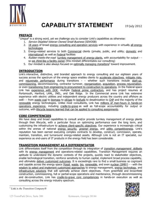 CAPABILITY STATEMENT

Nov 2013

PREFACE
“Unique” is a strong word, yet we challenge you to consider Link’s capabilities as otherwise:
1. Service Disabled Veteran Owned Small Business (SDVOSB)

2. 20 years of broad energy consulting and hands-on execution with experience in virtually all
energy technologies and fuels (fossil, renewable, bio-energy, nuclear/SMR
3. Energy services to both Commercial/Utility/Federal clients
4. Rubber-meets-the-road turnkey management of energy plants, with accountability for output - so we think like a facility owner (this mindset differentiates our consulting)
5. Our mindset is also always focused on optimally managing transitions1 toward improvement.

INTRODUCTION
Link's interactive, distinctive, and branded approach to energy consulting and our twenty years of success
across the spectrum of the energy space enables clients to accelerate objectives, mitigate risks, and
rejuvenate performance during transitions - - whether such transitions include re-start, commissioning,
decommissioning, contractor turnover, reorganization, acquisition, process rejuvenation, or even
transitioning from engineering to procurement to construction to operations. In the Federal space Link
has experience with DOE, multiple Federal prime contractors, and has project resumes at Portsmouth,
Hanford, LANL, INEL, and Oak Ridge among others. In the Commercial arena Link has extensive
experience with electric utilities and independent energy producers across the country and offshore as
well - - from waste coal to biomass to oil/gas to biofuels to desalinization to CHP and the majority of the
renewable energy technologies. Unlike most consultants, Link has millions of man-hours in hands-on
operations experience, including cradle-to-grave as well as full-scope accountability for output or
outcome, with lifecycle lessons learned that can be applied to consulting assignments.

CORE COMPETENCIES

We have deep and broad capabilities to consult and/or provide turnkey management of energy plants
through their lifecycle, with a particular focus on optimizing performance over the long term, and
customizing the infrastructure to achieve client-specific objectives. Our experience is increasingly critical
within the arenas of national energy security, greener energy, and utility competitiveness. Link’s
reputation has been earned executing complex contracts to develop, construct, commission, operate,
maintain, transition, and turnaround energy-related assets. Although Link is not an IT specialist, our
experience as end-users of IT products in the energy field has been considerable.

BREADTH OF ENERGY EXPERIENCE
Link has experience in virtually all energy technologies, fuels, and project life-cycles. Although we cut our
teeth on coal, gas, and oil power plants we currently see more opportunity in bio-energy (biofuel and
biomass) and nuclear consulting - - including Federal clients (DoD/DoE). It is exceedingly rare to find a
small business so cognizant and capable across the energy space - - with the wisdom to select and
implement customized approaches to energy management, energy technology, and infrastructure
solutions that will optimally achieve client objectives. From greenfield and brownfield construction,
commissioning, full or partial-scope operations and maintenance, through decommissioning and deconstruction, Link has cradle-to-grave core competencies in hands-on execution as well as consulting
across the energy industry spectrum.
1

Link is the Transition Company®

125 TownPark Drive, Suite 300

Kennesaw, Georgia 30144

770-919-7070

 
