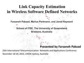 Link Capacity Estimation
in Wireless Software Defined Networks
Farzaneh Pakzad, Marius Portmann, and Jared Hayward
School of ITEE, The University of Queensland
Brisbane, Australia
Presented by Farzaneh Pakzad
25th International Telecommunication Networks and Applications Conference
November 18-20, 2015, UNSW, Sydney, Australia
1
 