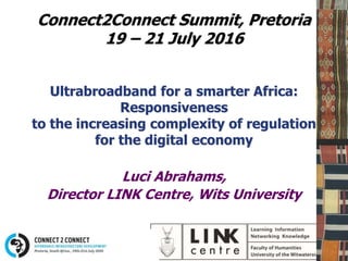 Connect2Connect Summit, Pretoria
19 – 21 July 2016
Ultrabroadband for a smarter Africa:
Responsiveness
to the increasing complexity of regulation
for the digital economy
Luci Abrahams,
Director LINK Centre, Wits University
 