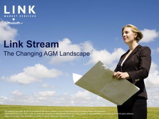 Link Stream
The Changing AGM Landscape
All material copyright @ 2013 Link Market Services Limited (Link) except third party proprietary logos and websites.
Whist all efforts have been made to verify the accuracy of data contained herein, Link makes no representation nor warranty for third party reliance.
Data contained in this document is based on issuer meetings managed by Link.
 