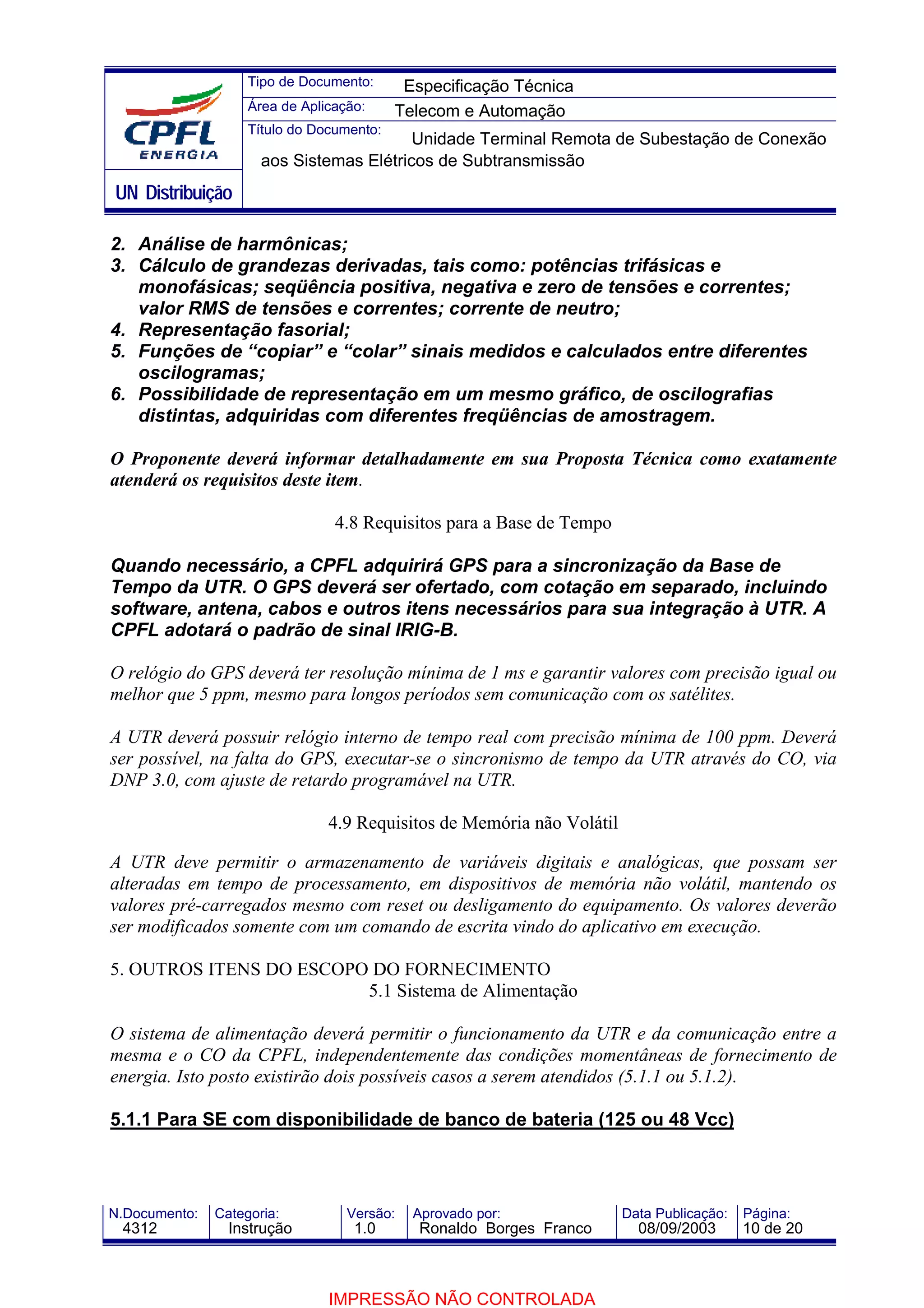 Tipo de Documento:      Especificação Técnica
                    Área de Aplicação:     Telecom e Automação
                    Título do Documento:
                                          Unidade Terminal Remota de Subestação de Conexão
                      aos Sistemas Elétricos de Subtransmissão
UN Distribuição

2. Análise de harmônicas;
3. Cálculo de grandezas derivadas, tais como: potências trifásicas e
   monofásicas; seqüência positiva, negativa e zero de tensões e correntes;
   valor RMS de tensões e correntes; corrente de neutro;
4. Representação fasorial;
5. Funções de “copiar” e “colar” sinais medidos e calculados entre diferentes
   oscilogramas;
6. Possibilidade de representação em um mesmo gráfico, de oscilografias
   distintas, adquiridas com diferentes freqüências de amostragem.

O Proponente deverá informar detalhadamente em sua Proposta Técnica como exatamente
atenderá os requisitos deste item.

                                 4.8 Requisitos para a Base de Tempo

Quando necessário, a CPFL adquirirá GPS para a sincronização da Base de
Tempo da UTR. O GPS deverá ser ofertado, com cotação em separado, incluindo
software, antena, cabos e outros itens necessários para sua integração à UTR. A
CPFL adotará o padrão de sinal IRIG-B.

O relógio do GPS deverá ter resolução mínima de 1 ms e garantir valores com precisão igual ou
melhor que 5 ppm, mesmo para longos períodos sem comunicação com os satélites.

A UTR deverá possuir relógio interno de tempo real com precisão mínima de 100 ppm. Deverá
ser possível, na falta do GPS, executar-se o sincronismo de tempo da UTR através do CO, via
DNP 3.0, com ajuste de retardo programável na UTR.

                                4.9 Requisitos de Memória não Volátil

A UTR deve permitir o armazenamento de variáveis digitais e analógicas, que possam ser
alteradas em tempo de processamento, em dispositivos de memória não volátil, mantendo os
valores pré-carregados mesmo com reset ou desligamento do equipamento. Os valores deverão
ser modificados somente com um comando de escrita vindo do aplicativo em execução.

5. OUTROS ITENS DO ESCOPO DO FORNECIMENTO
                         5.1 Sistema de Alimentação

O sistema de alimentação deverá permitir o funcionamento da UTR e da comunicação entre a
mesma e o CO da CPFL, independentemente das condições momentâneas de fornecimento de
energia. Isto posto existirão dois possíveis casos a serem atendidos (5.1.1 ou 5.1.2).

5.1.1 Para SE com disponibilidade de banco de bateria (125 ou 48 Vcc)



N.Documento:   Categoria:          Versão:   Aprovado por:              Data Publicação:   Página:
 4312            Instrução          1.0       Ronaldo Borges Franco       08/09/2003       10 de 20



                                IMPRESSÃO NÃO CONTROLADA
 