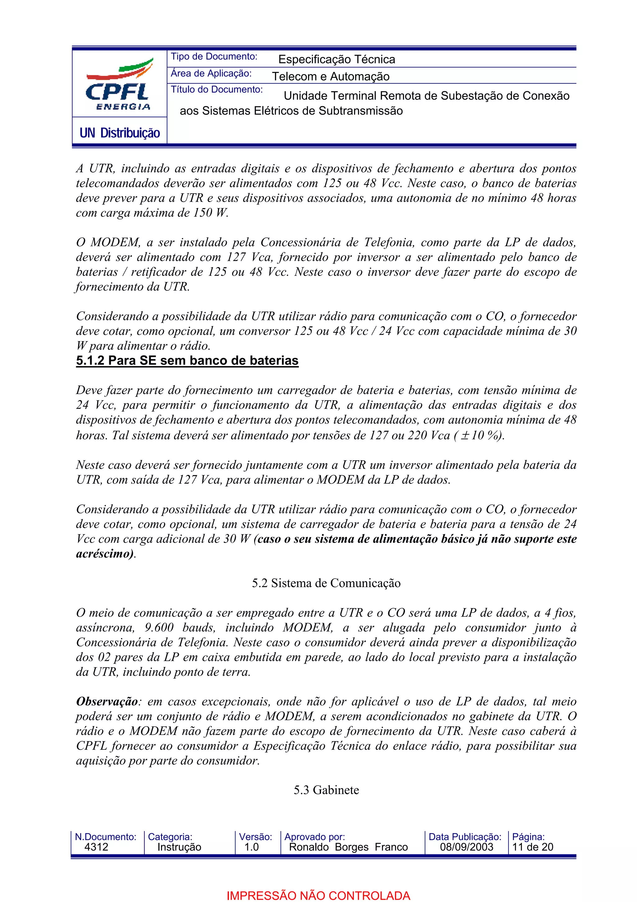 Tipo de Documento:      Especificação Técnica
                    Área de Aplicação:     Telecom e Automação
                    Título do Documento:
                                          Unidade Terminal Remota de Subestação de Conexão
                      aos Sistemas Elétricos de Subtransmissão
UN Distribuição

A UTR, incluindo as entradas digitais e os dispositivos de fechamento e abertura dos pontos
telecomandados deverão ser alimentados com 125 ou 48 Vcc. Neste caso, o banco de baterias
deve prever para a UTR e seus dispositivos associados, uma autonomia de no mínimo 48 horas
com carga máxima de 150 W.

O MODEM, a ser instalado pela Concessionária de Telefonia, como parte da LP de dados,
deverá ser alimentado com 127 Vca, fornecido por inversor a ser alimentado pelo banco de
baterias / retificador de 125 ou 48 Vcc. Neste caso o inversor deve fazer parte do escopo de
fornecimento da UTR.

Considerando a possibilidade da UTR utilizar rádio para comunicação com o CO, o fornecedor
deve cotar, como opcional, um conversor 125 ou 48 Vcc / 24 Vcc com capacidade mínima de 30
W para alimentar o rádio.
5.1.2 Para SE sem banco de baterias

Deve fazer parte do fornecimento um carregador de bateria e baterias, com tensão mínima de
24 Vcc, para permitir o funcionamento da UTR, a alimentação das entradas digitais e dos
dispositivos de fechamento e abertura dos pontos telecomandados, com autonomia mínima de 48
horas. Tal sistema deverá ser alimentado por tensões de 127 ou 220 Vca ( ± 10 %).

Neste caso deverá ser fornecido juntamente com a UTR um inversor alimentado pela bateria da
UTR, com saída de 127 Vca, para alimentar o MODEM da LP de dados.

Considerando a possibilidade da UTR utilizar rádio para comunicação com o CO, o fornecedor
deve cotar, como opcional, um sistema de carregador de bateria e bateria para a tensão de 24
Vcc com carga adicional de 30 W (caso o seu sistema de alimentação básico já não suporte este
acréscimo).

                                     5.2 Sistema de Comunicação

O meio de comunicação a ser empregado entre a UTR e o CO será uma LP de dados, a 4 fios,
assíncrona, 9.600 bauds, incluindo MODEM, a ser alugada pelo consumidor junto à
Concessionária de Telefonia. Neste caso o consumidor deverá ainda prever a disponibilização
dos 02 pares da LP em caixa embutida em parede, ao lado do local previsto para a instalação
da UTR, incluindo ponto de terra.

Observação: em casos excepcionais, onde não for aplicável o uso de LP de dados, tal meio
poderá ser um conjunto de rádio e MODEM, a serem acondicionados no gabinete da UTR. O
rádio e o MODEM não fazem parte do escopo de fornecimento da UTR. Neste caso caberá à
CPFL fornecer ao consumidor a Especificação Técnica do enlace rádio, para possibilitar sua
aquisição por parte do consumidor.

                                              5.3 Gabinete


N.Documento:   Categoria:          Versão:   Aprovado por:            Data Publicação:   Página:
 4312            Instrução          1.0       Ronaldo Borges Franco     08/09/2003       11 de 20



                                IMPRESSÃO NÃO CONTROLADA
 