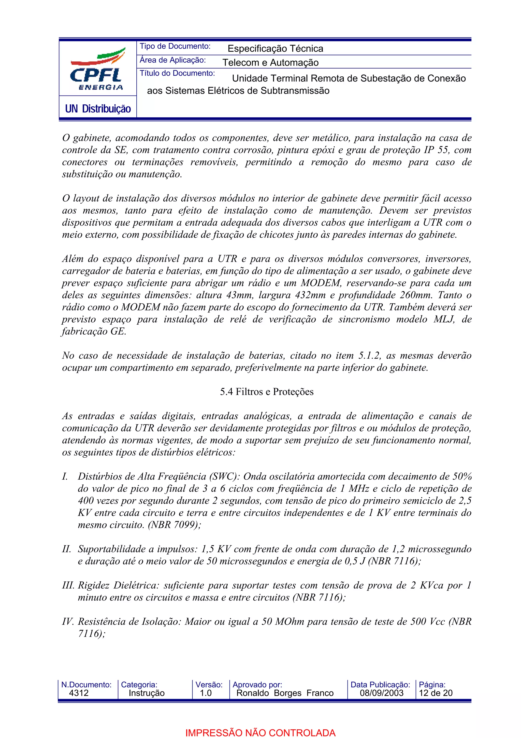 Tipo de Documento:      Especificação Técnica
                    Área de Aplicação:     Telecom e Automação
                    Título do Documento:
                                          Unidade Terminal Remota de Subestação de Conexão
                      aos Sistemas Elétricos de Subtransmissão
UN Distribuição

O gabinete, acomodando todos os componentes, deve ser metálico, para instalação na casa de
controle da SE, com tratamento contra corrosão, pintura epóxi e grau de proteção IP 55, com
conectores ou terminações removíveis, permitindo a remoção do mesmo para caso de
substituição ou manutenção.

O layout de instalação dos diversos módulos no interior de gabinete deve permitir fácil acesso
aos mesmos, tanto para efeito de instalação como de manutenção. Devem ser previstos
dispositivos que permitam a entrada adequada dos diversos cabos que interligam a UTR com o
meio externo, com possibilidade de fixação de chicotes junto às paredes internas do gabinete.

Além do espaço disponível para a UTR e para os diversos módulos conversores, inversores,
carregador de bateria e baterias, em função do tipo de alimentação a ser usado, o gabinete deve
prever espaço suficiente para abrigar um rádio e um MODEM, reservando-se para cada um
deles as seguintes dimensões: altura 43mm, largura 432mm e profundidade 260mm. Tanto o
rádio como o MODEM não fazem parte do escopo do fornecimento da UTR. Também deverá ser
previsto espaço para instalação de relé de verificação de sincronismo modelo MLJ, de
fabricação GE.

No caso de necessidade de instalação de baterias, citado no item 5.1.2, as mesmas deverão
ocupar um compartimento em separado, preferivelmente na parte inferior do gabinete.

                                           5.4 Filtros e Proteções

As entradas e saídas digitais, entradas analógicas, a entrada de alimentação e canais de
comunicação da UTR deverão ser devidamente protegidas por filtros e ou módulos de proteção,
atendendo às normas vigentes, de modo a suportar sem prejuízo de seu funcionamento normal,
os seguintes tipos de distúrbios elétricos:

I. Distúrbios de Alta Freqüência (SWC): Onda oscilatória amortecida com decaimento de 50%
   do valor de pico no final de 3 a 6 ciclos com freqüência de 1 MHz e ciclo de repetição de
   400 vezes por segundo durante 2 segundos, com tensão de pico do primeiro semiciclo de 2,5
   KV entre cada circuito e terra e entre circuitos independentes e de 1 KV entre terminais do
   mesmo circuito. (NBR 7099);

II. Suportabilidade a impulsos: 1,5 KV com frente de onda com duração de 1,2 microssegundo
    e duração até o meio valor de 50 microssegundos e energia de 0,5 J (NBR 7116);

III. Rigidez Dielétrica: suficiente para suportar testes com tensão de prova de 2 KVca por 1
     minuto entre os circuitos e massa e entre circuitos (NBR 7116);

IV. Resistência de Isolação: Maior ou igual a 50 MOhm para tensão de teste de 500 Vcc (NBR
    7116);



N.Documento:   Categoria:          Versão:    Aprovado por:            Data Publicação:   Página:
 4312            Instrução          1.0        Ronaldo Borges Franco     08/09/2003       12 de 20



                                IMPRESSÃO NÃO CONTROLADA
 