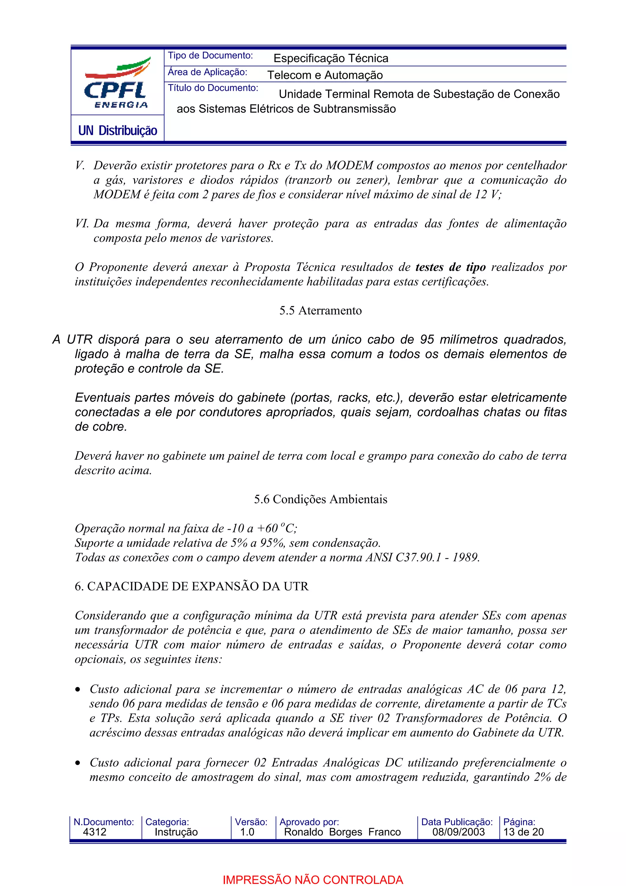 Tipo de Documento:      Especificação Técnica
                       Área de Aplicação:     Telecom e Automação
                       Título do Documento:
                                             Unidade Terminal Remota de Subestação de Conexão
                         aos Sistemas Elétricos de Subtransmissão
    UN Distribuição

   V. Deverão existir protetores para o Rx e Tx do MODEM compostos ao menos por centelhador
      a gás, varistores e diodos rápidos (tranzorb ou zener), lembrar que a comunicação do
      MODEM é feita com 2 pares de fios e considerar nível máximo de sinal de 12 V;

   VI. Da mesma forma, deverá haver proteção para as entradas das fontes de alimentação
       composta pelo menos de varistores.

   O Proponente deverá anexar à Proposta Técnica resultados de testes de tipo realizados por
   instituições independentes reconhecidamente habilitadas para estas certificações.

                                                5.5 Aterramento

A UTR disporá para o seu aterramento de um único cabo de 95 milímetros quadrados,
   ligado à malha de terra da SE, malha essa comum a todos os demais elementos de
   proteção e controle da SE.

   Eventuais partes móveis do gabinete (portas, racks, etc.), deverão estar eletricamente
   conectadas a ele por condutores apropriados, quais sejam, cordoalhas chatas ou fitas
   de cobre.

   Deverá haver no gabinete um painel de terra com local e grampo para conexão do cabo de terra
   descrito acima.

                                            5.6 Condições Ambientais

   Operação normal na faixa de -10 a +60 oC;
   Suporte a umidade relativa de 5% a 95%, sem condensação.
   Todas as conexões com o campo devem atender a norma ANSI C37.90.1 - 1989.

   6. CAPACIDADE DE EXPANSÃO DA UTR

   Considerando que a configuração mínima da UTR está prevista para atender SEs com apenas
   um transformador de potência e que, para o atendimento de SEs de maior tamanho, possa ser
   necessária UTR com maior número de entradas e saídas, o Proponente deverá cotar como
   opcionais, os seguintes itens:

   • Custo adicional para se incrementar o número de entradas analógicas AC de 06 para 12,
     sendo 06 para medidas de tensão e 06 para medidas de corrente, diretamente a partir de TCs
     e TPs. Esta solução será aplicada quando a SE tiver 02 Transformadores de Potência. O
     acréscimo dessas entradas analógicas não deverá implicar em aumento do Gabinete da UTR.

   • Custo adicional para fornecer 02 Entradas Analógicas DC utilizando preferencialmente o
     mesmo conceito de amostragem do sinal, mas com amostragem reduzida, garantindo 2% de


   N.Documento:   Categoria:          Versão:   Aprovado por:            Data Publicação:   Página:
    4312            Instrução          1.0       Ronaldo Borges Franco     08/09/2003       13 de 20



                                   IMPRESSÃO NÃO CONTROLADA
 