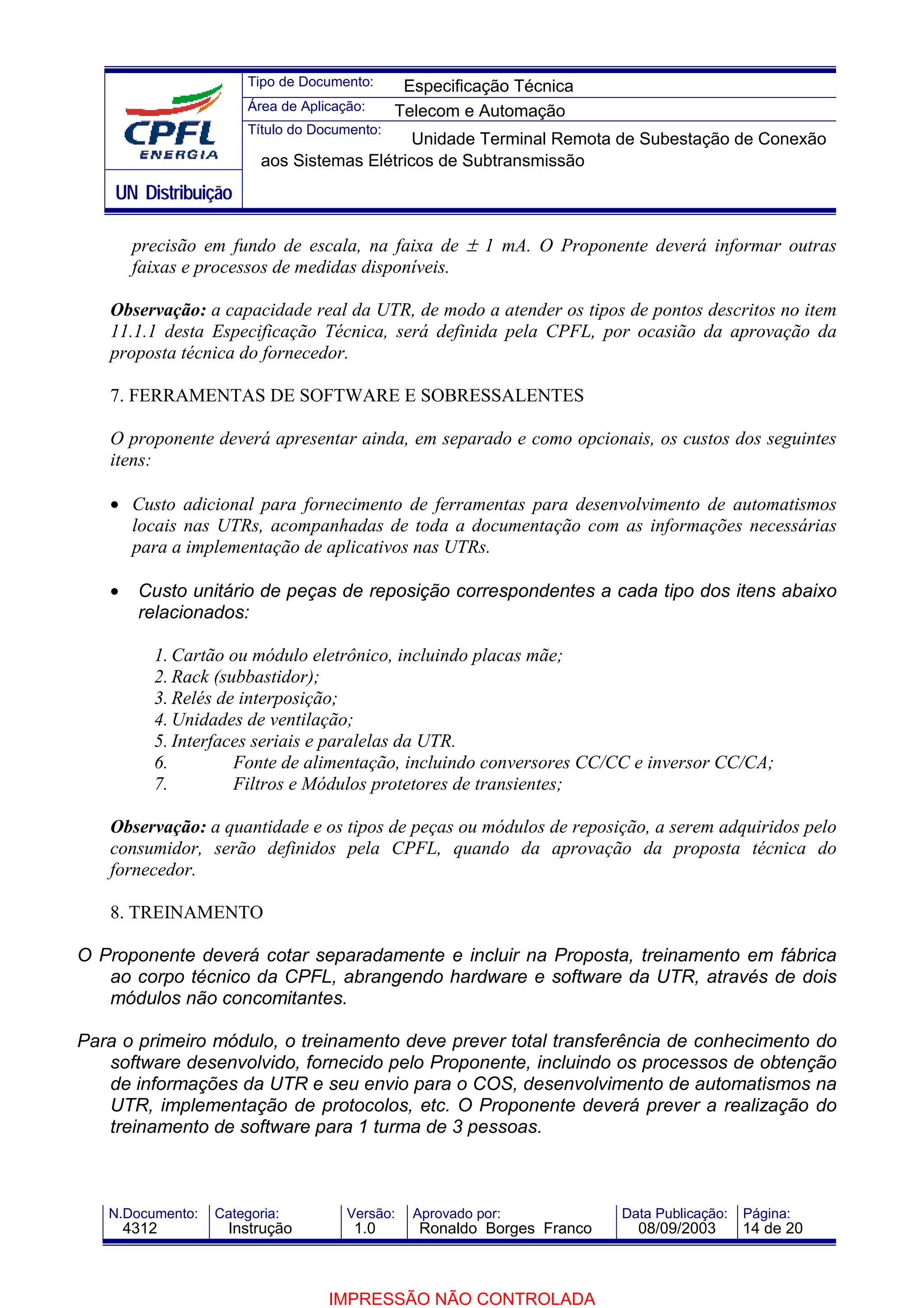 Tipo de Documento:      Especificação Técnica
                       Área de Aplicação:     Telecom e Automação
                       Título do Documento:
                                             Unidade Terminal Remota de Subestação de Conexão
                         aos Sistemas Elétricos de Subtransmissão
    UN Distribuição

        precisão em fundo de escala, na faixa de ± 1 mA. O Proponente deverá informar outras
        faixas e processos de medidas disponíveis.

   Observação: a capacidade real da UTR, de modo a atender os tipos de pontos descritos no item
   11.1.1 desta Especificação Técnica, será definida pela CPFL, por ocasião da aprovação da
   proposta técnica do fornecedor.

   7. FERRAMENTAS DE SOFTWARE E SOBRESSALENTES

   O proponente deverá apresentar ainda, em separado e como opcionais, os custos dos seguintes
   itens:

   • Custo adicional para fornecimento de ferramentas para desenvolvimento de automatismos
     locais nas UTRs, acompanhadas de toda a documentação com as informações necessárias
     para a implementação de aplicativos nas UTRs.

   •    Custo unitário de peças de reposição correspondentes a cada tipo dos itens abaixo
        relacionados:

          1. Cartão ou módulo eletrônico, incluindo placas mãe;
          2. Rack (subbastidor);
          3. Relés de interposição;
          4. Unidades de ventilação;
          5. Interfaces seriais e paralelas da UTR.
          6.         Fonte de alimentação, incluindo conversores CC/CC e inversor CC/CA;
          7.         Filtros e Módulos protetores de transientes;

   Observação: a quantidade e os tipos de peças ou módulos de reposição, a serem adquiridos pelo
   consumidor, serão definidos pela CPFL, quando da aprovação da proposta técnica do
   fornecedor.

   8. TREINAMENTO

O Proponente deverá cotar separadamente e incluir na Proposta, treinamento em fábrica
   ao corpo técnico da CPFL, abrangendo hardware e software da UTR, através de dois
   módulos não concomitantes.

Para o primeiro módulo, o treinamento deve prever total transferência de conhecimento do
   software desenvolvido, fornecido pelo Proponente, incluindo os processos de obtenção
   de informações da UTR e seu envio para o COS, desenvolvimento de automatismos na
   UTR, implementação de protocolos, etc. O Proponente deverá prever a realização do
   treinamento de software para 1 turma de 3 pessoas.



   N.Documento:   Categoria:          Versão:   Aprovado por:            Data Publicação:   Página:
       4312         Instrução          1.0       Ronaldo Borges Franco     08/09/2003       14 de 20



                                   IMPRESSÃO NÃO CONTROLADA
 