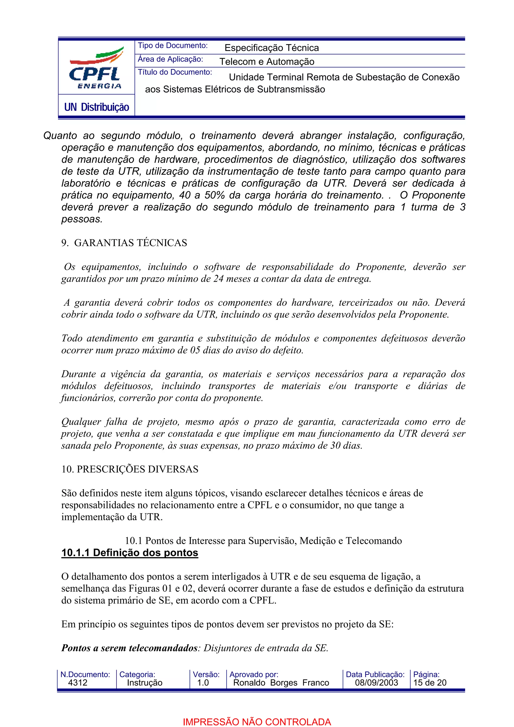 Tipo de Documento:      Especificação Técnica
                       Área de Aplicação:     Telecom e Automação
                       Título do Documento:
                                             Unidade Terminal Remota de Subestação de Conexão
                         aos Sistemas Elétricos de Subtransmissão
    UN Distribuição

Quanto ao segundo módulo, o treinamento deverá abranger instalação, configuração,
   operação e manutenção dos equipamentos, abordando, no mínimo, técnicas e práticas
   de manutenção de hardware, procedimentos de diagnóstico, utilização dos softwares
   de teste da UTR, utilização da instrumentação de teste tanto para campo quanto para
   laboratório e técnicas e práticas de configuração da UTR. Deverá ser dedicada à
   prática no equipamento, 40 a 50% da carga horária do treinamento. . O Proponente
   deverá prever a realização do segundo módulo de treinamento para 1 turma de 3
   pessoas.

   9. GARANTIAS TÉCNICAS

    Os equipamentos, incluindo o software de responsabilidade do Proponente, deverão ser
   garantidos por um prazo mínimo de 24 meses a contar da data de entrega.

    A garantia deverá cobrir todos os componentes do hardware, terceirizados ou não. Deverá
   cobrir ainda todo o software da UTR, incluindo os que serão desenvolvidos pela Proponente.

   Todo atendimento em garantia e substituição de módulos e componentes defeituosos deverão
   ocorrer num prazo máximo de 05 dias do aviso do defeito.

   Durante a vigência da garantia, os materiais e serviços necessários para a reparação dos
   módulos defeituosos, incluindo transportes de materiais e/ou transporte e diárias de
   funcionários, correrão por conta do proponente.

   Qualquer falha de projeto, mesmo após o prazo de garantia, caracterizada como erro de
   projeto, que venha a ser constatada e que implique em mau funcionamento da UTR deverá ser
   sanada pelo Proponente, às suas expensas, no prazo máximo de 30 dias.

   10. PRESCRIÇÕES DIVERSAS

   São definidos neste item alguns tópicos, visando esclarecer detalhes técnicos e áreas de
   responsabilidades no relacionamento entre a CPFL e o consumidor, no que tange a
   implementação da UTR.

                10.1 Pontos de Interesse para Supervisão, Medição e Telecomando
   10.1.1 Definição dos pontos

   O detalhamento dos pontos a serem interligados à UTR e de seu esquema de ligação, a
   semelhança das Figuras 01 e 02, deverá ocorrer durante a fase de estudos e definição da estrutura
   do sistema primário de SE, em acordo com a CPFL.

   Em princípio os seguintes tipos de pontos devem ser previstos no projeto da SE:

   Pontos a serem telecomandados: Disjuntores de entrada da SE.

   N.Documento:   Categoria:          Versão:   Aprovado por:            Data Publicação:   Página:
     4312           Instrução          1.0       Ronaldo Borges Franco     08/09/2003       15 de 20



                                   IMPRESSÃO NÃO CONTROLADA
 