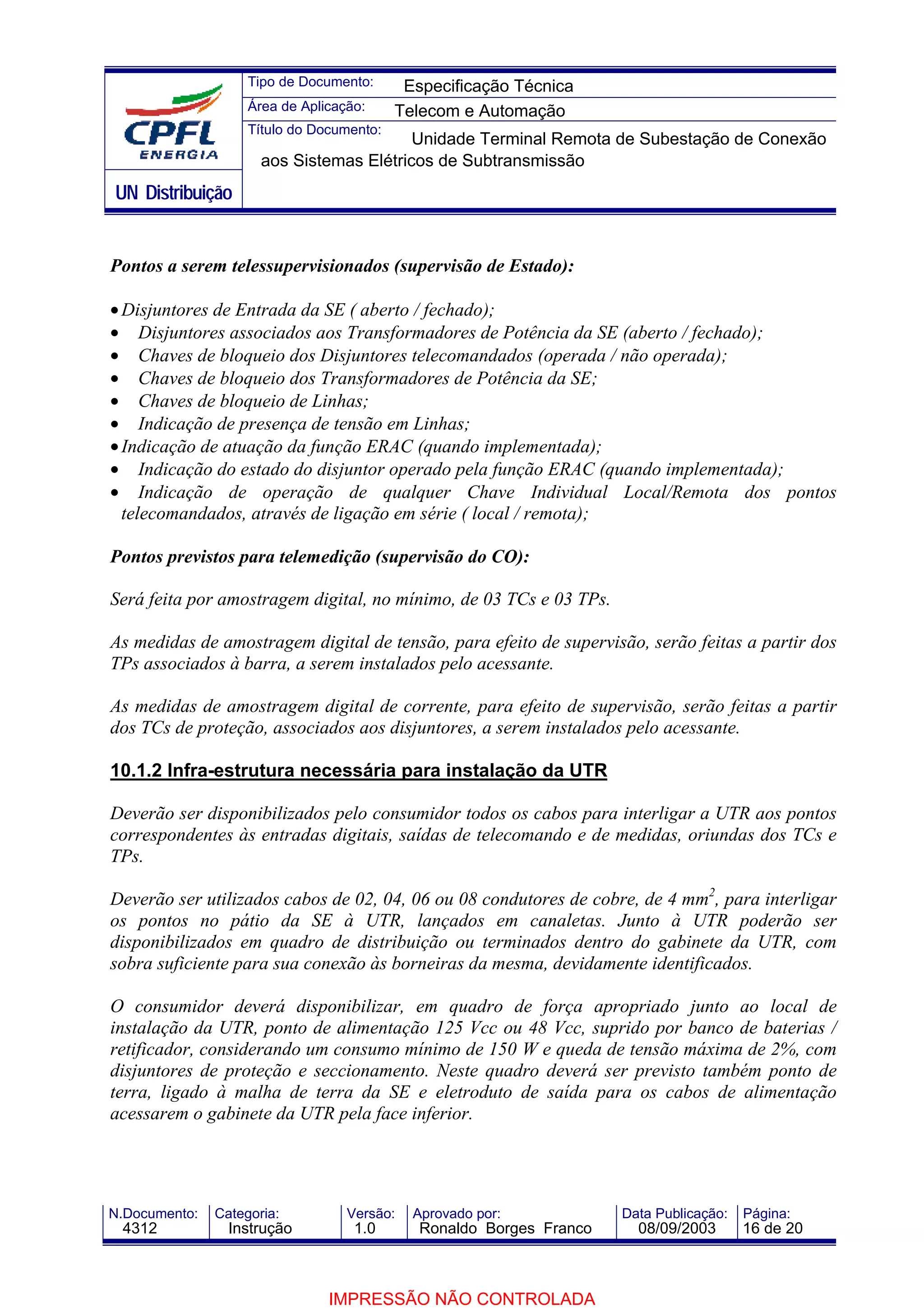 Tipo de Documento:      Especificação Técnica
                    Área de Aplicação:     Telecom e Automação
                    Título do Documento:
                                          Unidade Terminal Remota de Subestação de Conexão
                      aos Sistemas Elétricos de Subtransmissão
UN Distribuição


Pontos a serem telessupervisionados (supervisão de Estado):

• Disjuntores de Entrada da SE ( aberto / fechado);
• Disjuntores associados aos Transformadores de Potência da SE (aberto / fechado);
• Chaves de bloqueio dos Disjuntores telecomandados (operada / não operada);
• Chaves de bloqueio dos Transformadores de Potência da SE;
• Chaves de bloqueio de Linhas;
• Indicação de presença de tensão em Linhas;
• Indicação de atuação da função ERAC (quando implementada);
• Indicação do estado do disjuntor operado pela função ERAC (quando implementada);
• Indicação de operação de qualquer Chave Individual Local/Remota dos pontos
  telecomandados, através de ligação em série ( local / remota);

Pontos previstos para telemedição (supervisão do CO):

Será feita por amostragem digital, no mínimo, de 03 TCs e 03 TPs.

As medidas de amostragem digital de tensão, para efeito de supervisão, serão feitas a partir dos
TPs associados à barra, a serem instalados pelo acessante.

As medidas de amostragem digital de corrente, para efeito de supervisão, serão feitas a partir
dos TCs de proteção, associados aos disjuntores, a serem instalados pelo acessante.

10.1.2 Infra-estrutura necessária para instalação da UTR

Deverão ser disponibilizados pelo consumidor todos os cabos para interligar a UTR aos pontos
correspondentes às entradas digitais, saídas de telecomando e de medidas, oriundas dos TCs e
TPs.

Deverão ser utilizados cabos de 02, 04, 06 ou 08 condutores de cobre, de 4 mm2, para interligar
os pontos no pátio da SE à UTR, lançados em canaletas. Junto à UTR poderão ser
disponibilizados em quadro de distribuição ou terminados dentro do gabinete da UTR, com
sobra suficiente para sua conexão às borneiras da mesma, devidamente identificados.

O consumidor deverá disponibilizar, em quadro de força apropriado junto ao local de
instalação da UTR, ponto de alimentação 125 Vcc ou 48 Vcc, suprido por banco de baterias /
retificador, considerando um consumo mínimo de 150 W e queda de tensão máxima de 2%, com
disjuntores de proteção e seccionamento. Neste quadro deverá ser previsto também ponto de
terra, ligado à malha de terra da SE e eletroduto de saída para os cabos de alimentação
acessarem o gabinete da UTR pela face inferior.




N.Documento:   Categoria:          Versão:   Aprovado por:            Data Publicação:   Página:
 4312            Instrução          1.0       Ronaldo Borges Franco     08/09/2003       16 de 20



                                IMPRESSÃO NÃO CONTROLADA
 