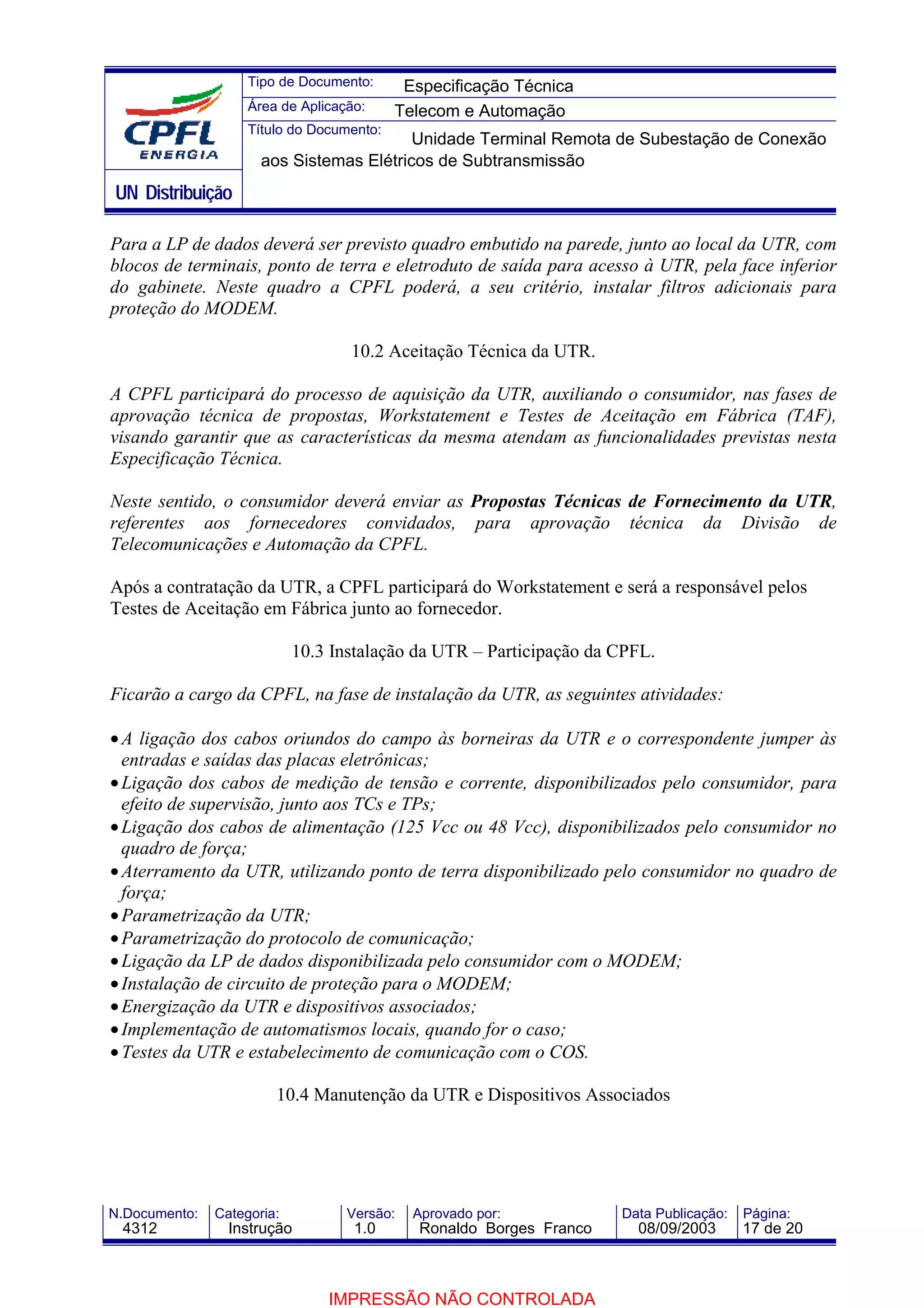 Tipo de Documento:      Especificação Técnica
                    Área de Aplicação:     Telecom e Automação
                    Título do Documento:
                                          Unidade Terminal Remota de Subestação de Conexão
                      aos Sistemas Elétricos de Subtransmissão
UN Distribuição

Para a LP de dados deverá ser previsto quadro embutido na parede, junto ao local da UTR, com
blocos de terminais, ponto de terra e eletroduto de saída para acesso à UTR, pela face inferior
do gabinete. Neste quadro a CPFL poderá, a seu critério, instalar filtros adicionais para
proteção do MODEM.

                                   10.2 Aceitação Técnica da UTR.

A CPFL participará do processo de aquisição da UTR, auxiliando o consumidor, nas fases de
aprovação técnica de propostas, Workstatement e Testes de Aceitação em Fábrica (TAF),
visando garantir que as características da mesma atendam as funcionalidades previstas nesta
Especificação Técnica.

Neste sentido, o consumidor deverá enviar as Propostas Técnicas de Fornecimento da UTR,
referentes aos fornecedores convidados, para aprovação técnica da Divisão de
Telecomunicações e Automação da CPFL.

Após a contratação da UTR, a CPFL participará do Workstatement e será a responsável pelos
Testes de Aceitação em Fábrica junto ao fornecedor.

                            10.3 Instalação da UTR – Participação da CPFL.

Ficarão a cargo da CPFL, na fase de instalação da UTR, as seguintes atividades:

• A ligação dos cabos oriundos do campo às borneiras da UTR e o correspondente jumper às
  entradas e saídas das placas eletrônicas;
• Ligação dos cabos de medição de tensão e corrente, disponibilizados pelo consumidor, para
  efeito de supervisão, junto aos TCs e TPs;
• Ligação dos cabos de alimentação (125 Vcc ou 48 Vcc), disponibilizados pelo consumidor no
  quadro de força;
• Aterramento da UTR, utilizando ponto de terra disponibilizado pelo consumidor no quadro de
  força;
• Parametrização da UTR;
• Parametrização do protocolo de comunicação;
• Ligação da LP de dados disponibilizada pelo consumidor com o MODEM;
• Instalação de circuito de proteção para o MODEM;
• Energização da UTR e dispositivos associados;
• Implementação de automatismos locais, quando for o caso;
• Testes da UTR e estabelecimento de comunicação com o COS.

                        10.4 Manutenção da UTR e Dispositivos Associados




N.Documento:   Categoria:          Versão:   Aprovado por:            Data Publicação:   Página:
 4312            Instrução          1.0       Ronaldo Borges Franco     08/09/2003       17 de 20



                                IMPRESSÃO NÃO CONTROLADA
 