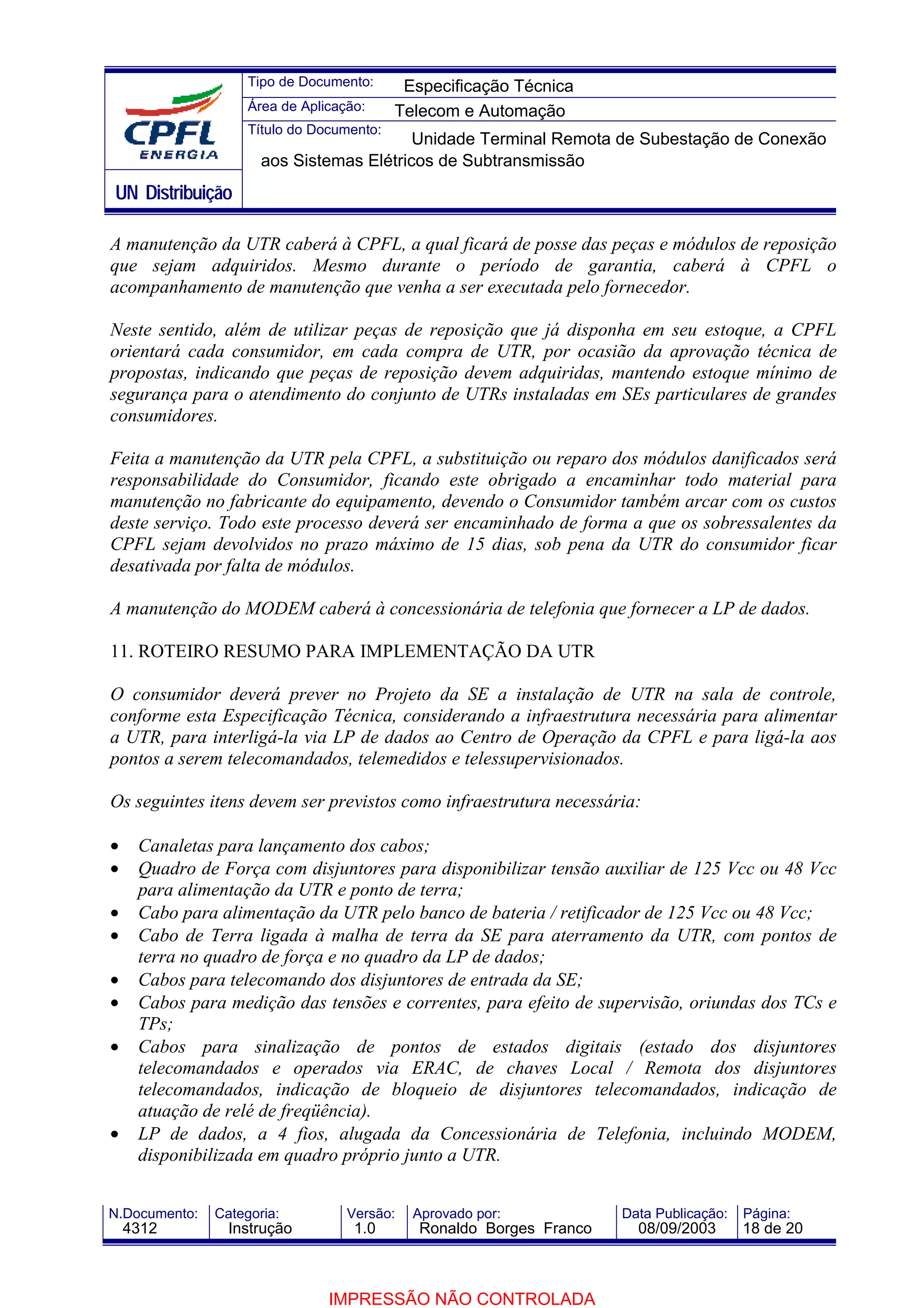 Tipo de Documento:      Especificação Técnica
                    Área de Aplicação:     Telecom e Automação
                    Título do Documento:
                                          Unidade Terminal Remota de Subestação de Conexão
                      aos Sistemas Elétricos de Subtransmissão
UN Distribuição

A manutenção da UTR caberá à CPFL, a qual ficará de posse das peças e módulos de reposição
que sejam adquiridos. Mesmo durante o período de garantia, caberá à CPFL o
acompanhamento de manutenção que venha a ser executada pelo fornecedor.

Neste sentido, além de utilizar peças de reposição que já disponha em seu estoque, a CPFL
orientará cada consumidor, em cada compra de UTR, por ocasião da aprovação técnica de
propostas, indicando que peças de reposição devem adquiridas, mantendo estoque mínimo de
segurança para o atendimento do conjunto de UTRs instaladas em SEs particulares de grandes
consumidores.

Feita a manutenção da UTR pela CPFL, a substituição ou reparo dos módulos danificados será
responsabilidade do Consumidor, ficando este obrigado a encaminhar todo material para
manutenção no fabricante do equipamento, devendo o Consumidor também arcar com os custos
deste serviço. Todo este processo deverá ser encaminhado de forma a que os sobressalentes da
CPFL sejam devolvidos no prazo máximo de 15 dias, sob pena da UTR do consumidor ficar
desativada por falta de módulos.

A manutenção do MODEM caberá à concessionária de telefonia que fornecer a LP de dados.

11. ROTEIRO RESUMO PARA IMPLEMENTAÇÃO DA UTR

O consumidor deverá prever no Projeto da SE a instalação de UTR na sala de controle,
conforme esta Especificação Técnica, considerando a infraestrutura necessária para alimentar
a UTR, para interligá-la via LP de dados ao Centro de Operação da CPFL e para ligá-la aos
pontos a serem telecomandados, telemedidos e telessupervisionados.

Os seguintes itens devem ser previstos como infraestrutura necessária:

•    Canaletas para lançamento dos cabos;
•    Quadro de Força com disjuntores para disponibilizar tensão auxiliar de 125 Vcc ou 48 Vcc
     para alimentação da UTR e ponto de terra;
•    Cabo para alimentação da UTR pelo banco de bateria / retificador de 125 Vcc ou 48 Vcc;
•    Cabo de Terra ligada à malha de terra da SE para aterramento da UTR, com pontos de
     terra no quadro de força e no quadro da LP de dados;
•    Cabos para telecomando dos disjuntores de entrada da SE;
•    Cabos para medição das tensões e correntes, para efeito de supervisão, oriundas dos TCs e
     TPs;
•    Cabos para sinalização de pontos de estados digitais (estado dos disjuntores
     telecomandados e operados via ERAC, de chaves Local / Remota dos disjuntores
     telecomandados, indicação de bloqueio de disjuntores telecomandados, indicação de
     atuação de relé de freqüência).
•    LP de dados, a 4 fios, alugada da Concessionária de Telefonia, incluindo MODEM,
     disponibilizada em quadro próprio junto a UTR.


N.Documento:   Categoria:          Versão:   Aprovado por:            Data Publicação:   Página:
    4312         Instrução          1.0       Ronaldo Borges Franco     08/09/2003       18 de 20



                                IMPRESSÃO NÃO CONTROLADA
 