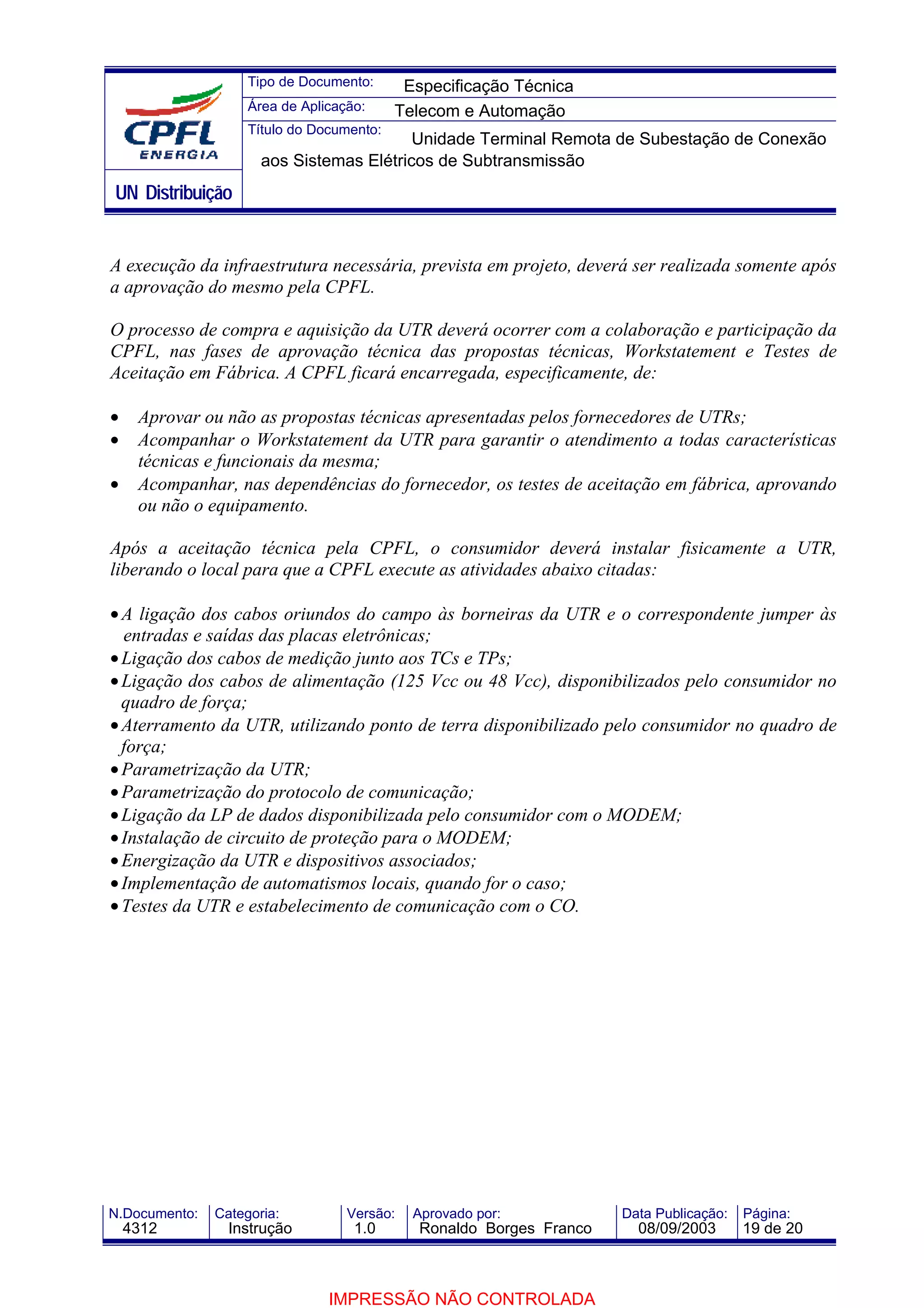 Tipo de Documento:      Especificação Técnica
                    Área de Aplicação:     Telecom e Automação
                    Título do Documento:
                                          Unidade Terminal Remota de Subestação de Conexão
                      aos Sistemas Elétricos de Subtransmissão
UN Distribuição


A execução da infraestrutura necessária, prevista em projeto, deverá ser realizada somente após
a aprovação do mesmo pela CPFL.

O processo de compra e aquisição da UTR deverá ocorrer com a colaboração e participação da
CPFL, nas fases de aprovação técnica das propostas técnicas, Workstatement e Testes de
Aceitação em Fábrica. A CPFL ficará encarregada, especificamente, de:

•    Aprovar ou não as propostas técnicas apresentadas pelos fornecedores de UTRs;
•    Acompanhar o Workstatement da UTR para garantir o atendimento a todas características
     técnicas e funcionais da mesma;
•    Acompanhar, nas dependências do fornecedor, os testes de aceitação em fábrica, aprovando
     ou não o equipamento.

Após a aceitação técnica pela CPFL, o consumidor deverá instalar fisicamente a UTR,
liberando o local para que a CPFL execute as atividades abaixo citadas:

• A ligação dos cabos oriundos do campo às borneiras da UTR e o correspondente jumper às
  entradas e saídas das placas eletrônicas;
• Ligação dos cabos de medição junto aos TCs e TPs;
• Ligação dos cabos de alimentação (125 Vcc ou 48 Vcc), disponibilizados pelo consumidor no
  quadro de força;
• Aterramento da UTR, utilizando ponto de terra disponibilizado pelo consumidor no quadro de
  força;
• Parametrização da UTR;
• Parametrização do protocolo de comunicação;
• Ligação da LP de dados disponibilizada pelo consumidor com o MODEM;
• Instalação de circuito de proteção para o MODEM;
• Energização da UTR e dispositivos associados;
• Implementação de automatismos locais, quando for o caso;
• Testes da UTR e estabelecimento de comunicação com o CO.




N.Documento:   Categoria:          Versão:   Aprovado por:            Data Publicação:   Página:
    4312         Instrução          1.0       Ronaldo Borges Franco     08/09/2003       19 de 20



                                IMPRESSÃO NÃO CONTROLADA
 