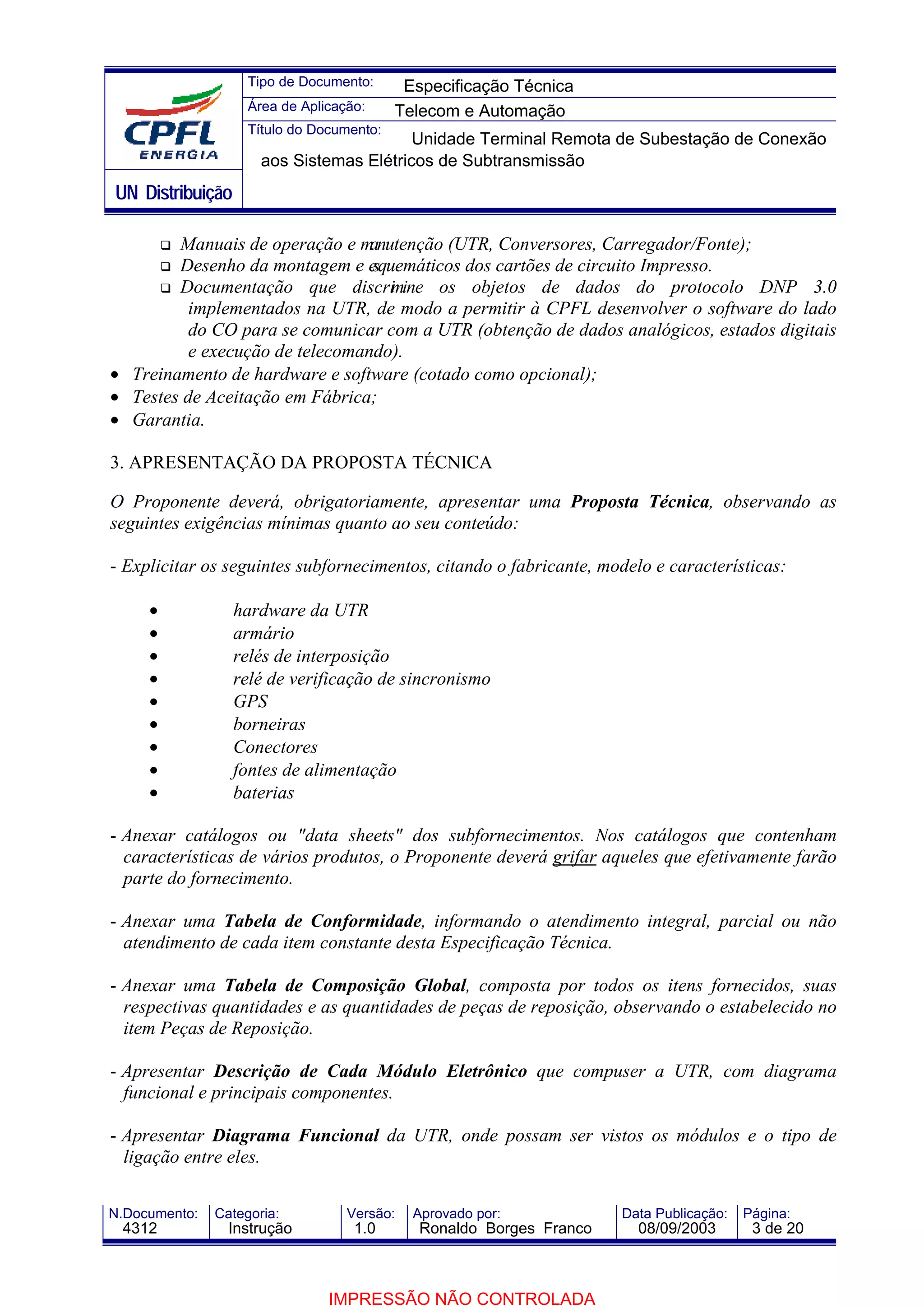 Tipo de Documento:      Especificação Técnica
                    Área de Aplicação:     Telecom e Automação
                    Título do Documento:
                                          Unidade Terminal Remota de Subestação de Conexão
                      aos Sistemas Elétricos de Subtransmissão
UN Distribuição

        Manuais de operação e m  anutenção (UTR, Conversores, Carregador/Fonte);
        Desenho da montagem e e  squemáticos dos cartões de circuito Impresso.
        Documentação que discri ine os objetos de dados do protocolo DNP 3.0
                                    m
          implementados na UTR, de modo a permitir à CPFL desenvolver o software do lado
          do CO para se comunicar com a UTR (obtenção de dados analógicos, estados digitais
          e execução de telecomando).
• Treinamento de hardware e software (cotado como opcional);
• Testes de Aceitação em Fábrica;
• Garantia.

3. APRESENTAÇÃO DA PROPOSTA TÉCNICA

O Proponente deverá, obrigatoriamente, apresentar uma Proposta Técnica, observando as
seguintes exigências mínimas quanto ao seu conteúdo:

- Explicitar os seguintes subfornecimentos, citando o fabricante, modelo e características:

     •            hardware da UTR
     •            armário
     •            relés de interposição
     •            relé de verificação de sincronismo
     •            GPS
     •            borneiras
     •            Conectores
     •            fontes de alimentação
     •            baterias

- Anexar catálogos ou "data sheets" dos subfornecimentos. Nos catálogos que contenham
  características de vários produtos, o Proponente deverá grifar aqueles que efetivamente farão
  parte do fornecimento.

- Anexar uma Tabela de Conformidade, informando o atendimento integral, parcial ou não
  atendimento de cada item constante desta Especificação Técnica.

- Anexar uma Tabela de Composição Global, composta por todos os itens fornecidos, suas
  respectivas quantidades e as quantidades de peças de reposição, observando o estabelecido no
  item Peças de Reposição.

- Apresentar Descrição de Cada Módulo Eletrônico que compuser a UTR, com diagrama
  funcional e principais componentes.

- Apresentar Diagrama Funcional da UTR, onde possam ser vistos os módulos e o tipo de
  ligação entre eles.

N.Documento:   Categoria:          Versão:   Aprovado por:            Data Publicação:   Página:
 4312            Instrução          1.0       Ronaldo Borges Franco     08/09/2003        3 de 20



                                IMPRESSÃO NÃO CONTROLADA
 
