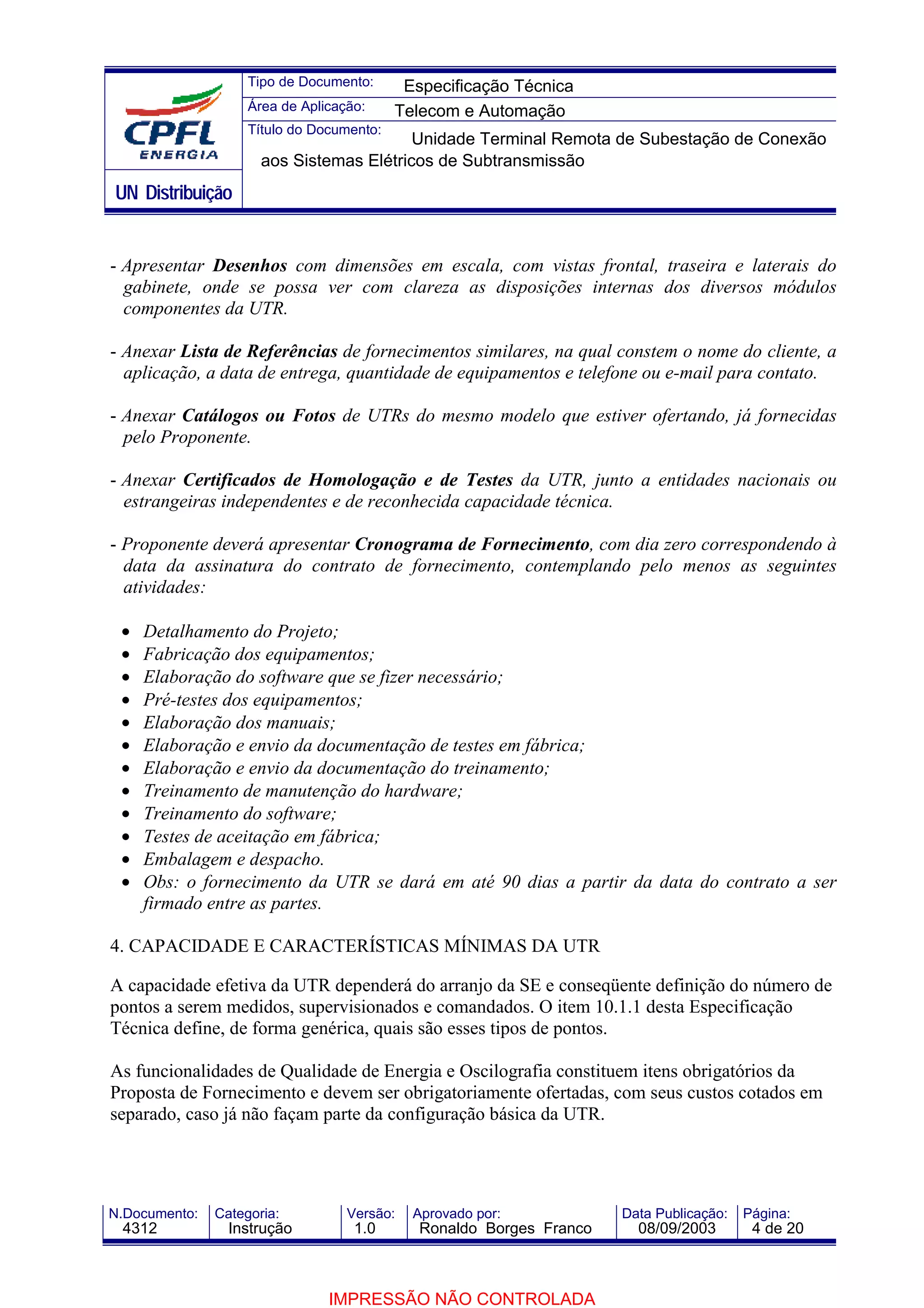 Tipo de Documento:      Especificação Técnica
                    Área de Aplicação:     Telecom e Automação
                    Título do Documento:
                                          Unidade Terminal Remota de Subestação de Conexão
                      aos Sistemas Elétricos de Subtransmissão
UN Distribuição


- Apresentar Desenhos com dimensões em escala, com vistas frontal, traseira e laterais do
  gabinete, onde se possa ver com clareza as disposições internas dos diversos módulos
  componentes da UTR.

- Anexar Lista de Referências de fornecimentos similares, na qual constem o nome do cliente, a
  aplicação, a data de entrega, quantidade de equipamentos e telefone ou e-mail para contato.

- Anexar Catálogos ou Fotos de UTRs do mesmo modelo que estiver ofertando, já fornecidas
  pelo Proponente.

- Anexar Certificados de Homologação e de Testes da UTR, junto a entidades nacionais ou
  estrangeiras independentes e de reconhecida capacidade técnica.

- Proponente deverá apresentar Cronograma de Fornecimento, com dia zero correspondendo à
  data da assinatura do contrato de fornecimento, contemplando pelo menos as seguintes
  atividades:

 •   Detalhamento do Projeto;
 •   Fabricação dos equipamentos;
 •   Elaboração do software que se fizer necessário;
 •   Pré-testes dos equipamentos;
 •   Elaboração dos manuais;
 •   Elaboração e envio da documentação de testes em fábrica;
 •   Elaboração e envio da documentação do treinamento;
 •   Treinamento de manutenção do hardware;
 •   Treinamento do software;
 •   Testes de aceitação em fábrica;
 •   Embalagem e despacho.
 •   Obs: o fornecimento da UTR se dará em até 90 dias a partir da data do contrato a ser
     firmado entre as partes.

4. CAPACIDADE E CARACTERÍSTICAS MÍNIMAS DA UTR

A capacidade efetiva da UTR dependerá do arranjo da SE e conseqüente definição do número de
pontos a serem medidos, supervisionados e comandados. O item 10.1.1 desta Especificação
Técnica define, de forma genérica, quais são esses tipos de pontos.

As funcionalidades de Qualidade de Energia e Oscilografia constituem itens obrigatórios da
Proposta de Fornecimento e devem ser obrigatoriamente ofertadas, com seus custos cotados em
separado, caso já não façam parte da configuração básica da UTR.




N.Documento:   Categoria:          Versão:   Aprovado por:            Data Publicação:   Página:
 4312            Instrução          1.0       Ronaldo Borges Franco     08/09/2003        4 de 20



                                IMPRESSÃO NÃO CONTROLADA
 