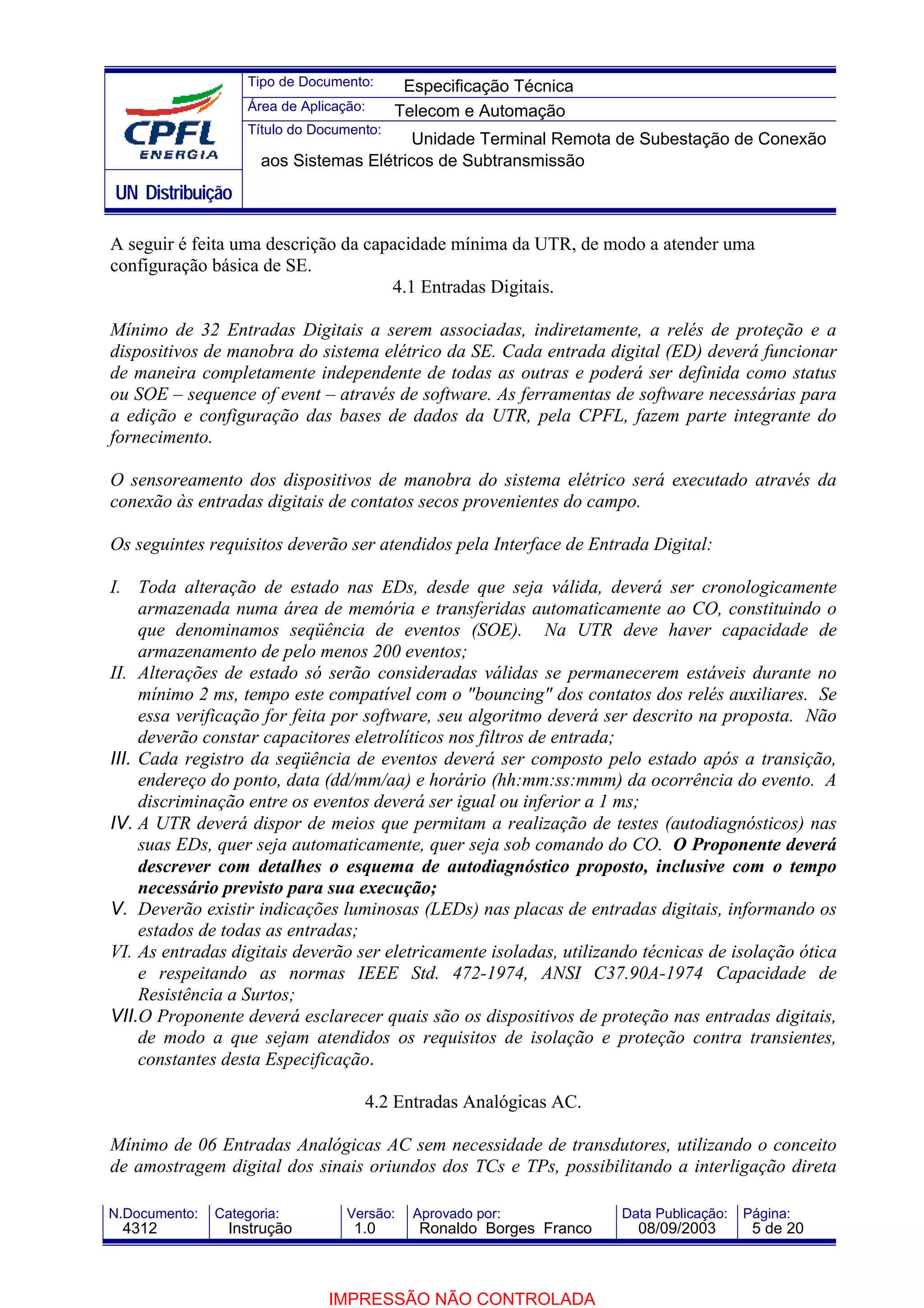Tipo de Documento:      Especificação Técnica
                    Área de Aplicação:     Telecom e Automação
                    Título do Documento:
                                          Unidade Terminal Remota de Subestação de Conexão
                      aos Sistemas Elétricos de Subtransmissão
UN Distribuição

A seguir é feita uma descrição da capacidade mínima da UTR, de modo a atender uma
configuração básica de SE.
                                     4.1 Entradas Digitais.

Mínimo de 32 Entradas Digitais a serem associadas, indiretamente, a relés de proteção e a
dispositivos de manobra do sistema elétrico da SE. Cada entrada digital (ED) deverá funcionar
de maneira completamente independente de todas as outras e poderá ser definida como status
ou SOE – sequence of event – através de software. As ferramentas de software necessárias para
a edição e configuração das bases de dados da UTR, pela CPFL, fazem parte integrante do
fornecimento.

O sensoreamento dos dispositivos de manobra do sistema elétrico será executado através da
conexão às entradas digitais de contatos secos provenientes do campo.

Os seguintes requisitos deverão ser atendidos pela Interface de Entrada Digital:

I. Toda alteração de estado nas EDs, desde que seja válida, deverá ser cronologicamente
     armazenada numa área de memória e transferidas automaticamente ao CO, constituindo o
     que denominamos seqüência de eventos (SOE). Na UTR deve haver capacidade de
     armazenamento de pelo menos 200 eventos;
II. Alterações de estado só serão consideradas válidas se permanecerem estáveis durante no
     mínimo 2 ms, tempo este compatível com o "bouncing" dos contatos dos relés auxiliares. Se
     essa verificação for feita por software, seu algoritmo deverá ser descrito na proposta. Não
     deverão constar capacitores eletrolíticos nos filtros de entrada;
III. Cada registro da seqüência de eventos deverá ser composto pelo estado após a transição,
     endereço do ponto, data (dd/mm/aa) e horário (hh:mm:ss:mmm) da ocorrência do evento. A
     discriminação entre os eventos deverá ser igual ou inferior a 1 ms;
IV. A UTR deverá dispor de meios que permitam a realização de testes (autodiagnósticos) nas
     suas EDs, quer seja automaticamente, quer seja sob comando do CO. O Proponente deverá
     descrever com detalhes o esquema de autodiagnóstico proposto, inclusive com o tempo
     necessário previsto para sua execução;
V. Deverão existir indicações luminosas (LEDs) nas placas de entradas digitais, informando os
     estados de todas as entradas;
VI. As entradas digitais deverão ser eletricamente isoladas, utilizando técnicas de isolação ótica
     e respeitando as normas IEEE Std. 472-1974, ANSI C37.90A-1974 Capacidade de
     Resistência a Surtos;
VII.O Proponente deverá esclarecer quais são os dispositivos de proteção nas entradas digitais,
     de modo a que sejam atendidos os requisitos de isolação e proteção contra transientes,
     constantes desta Especificação.

                                     4.2 Entradas Analógicas AC.

Mínimo de 06 Entradas Analógicas AC sem necessidade de transdutores, utilizando o conceito
de amostragem digital dos sinais oriundos dos TCs e TPs, possibilitando a interligação direta

N.Documento:   Categoria:          Versão:   Aprovado por:            Data Publicação:   Página:
 4312            Instrução          1.0       Ronaldo Borges Franco     08/09/2003        5 de 20



                                IMPRESSÃO NÃO CONTROLADA
 
