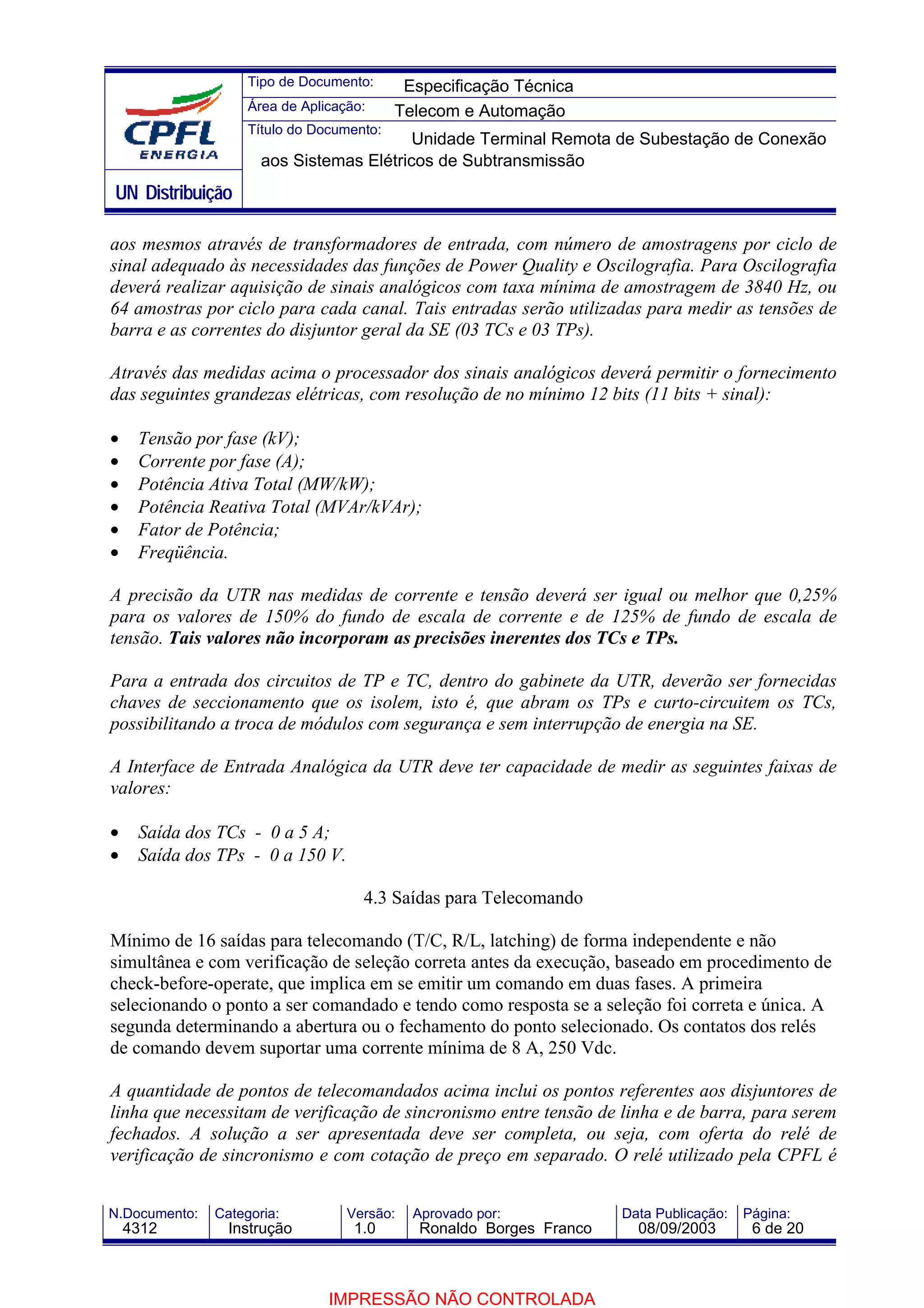 Tipo de Documento:      Especificação Técnica
                    Área de Aplicação:     Telecom e Automação
                    Título do Documento:
                                          Unidade Terminal Remota de Subestação de Conexão
                      aos Sistemas Elétricos de Subtransmissão
UN Distribuição

aos mesmos através de transformadores de entrada, com número de amostragens por ciclo de
sinal adequado às necessidades das funções de Power Quality e Oscilografia. Para Oscilografia
deverá realizar aquisição de sinais analógicos com taxa mínima de amostragem de 3840 Hz, ou
64 amostras por ciclo para cada canal. Tais entradas serão utilizadas para medir as tensões de
barra e as correntes do disjuntor geral da SE (03 TCs e 03 TPs).

Através das medidas acima o processador dos sinais analógicos deverá permitir o fornecimento
das seguintes grandezas elétricas, com resolução de no mínimo 12 bits (11 bits + sinal):

•    Tensão por fase (kV);
•    Corrente por fase (A);
•    Potência Ativa Total (MW/kW);
•    Potência Reativa Total (MVAr/kVAr);
•    Fator de Potência;
•    Freqüência.

A precisão da UTR nas medidas de corrente e tensão deverá ser igual ou melhor que 0,25%
para os valores de 150% do fundo de escala de corrente e de 125% de fundo de escala de
tensão. Tais valores não incorporam as precisões inerentes dos TCs e TPs.

Para a entrada dos circuitos de TP e TC, dentro do gabinete da UTR, deverão ser fornecidas
chaves de seccionamento que os isolem, isto é, que abram os TPs e curto-circuitem os TCs,
possibilitando a troca de módulos com segurança e sem interrupção de energia na SE.

A Interface de Entrada Analógica da UTR deve ter capacidade de medir as seguintes faixas de
valores:

•    Saída dos TCs - 0 a 5 A;
•    Saída dos TPs - 0 a 150 V.

                                     4.3 Saídas para Telecomando

Mínimo de 16 saídas para telecomando (T/C, R/L, latching) de forma independente e não
simultânea e com verificação de seleção correta antes da execução, baseado em procedimento de
check-before-operate, que implica em se emitir um comando em duas fases. A primeira
selecionando o ponto a ser comandado e tendo como resposta se a seleção foi correta e única. A
segunda determinando a abertura ou o fechamento do ponto selecionado. Os contatos dos relés
de comando devem suportar uma corrente mínima de 8 A, 250 Vdc.

A quantidade de pontos de telecomandados acima inclui os pontos referentes aos disjuntores de
linha que necessitam de verificação de sincronismo entre tensão de linha e de barra, para serem
fechados. A solução a ser apresentada deve ser completa, ou seja, com oferta do relé de
verificação de sincronismo e com cotação de preço em separado. O relé utilizado pela CPFL é


N.Documento:   Categoria:          Versão:   Aprovado por:            Data Publicação:   Página:
    4312         Instrução          1.0       Ronaldo Borges Franco     08/09/2003        6 de 20



                                IMPRESSÃO NÃO CONTROLADA
 