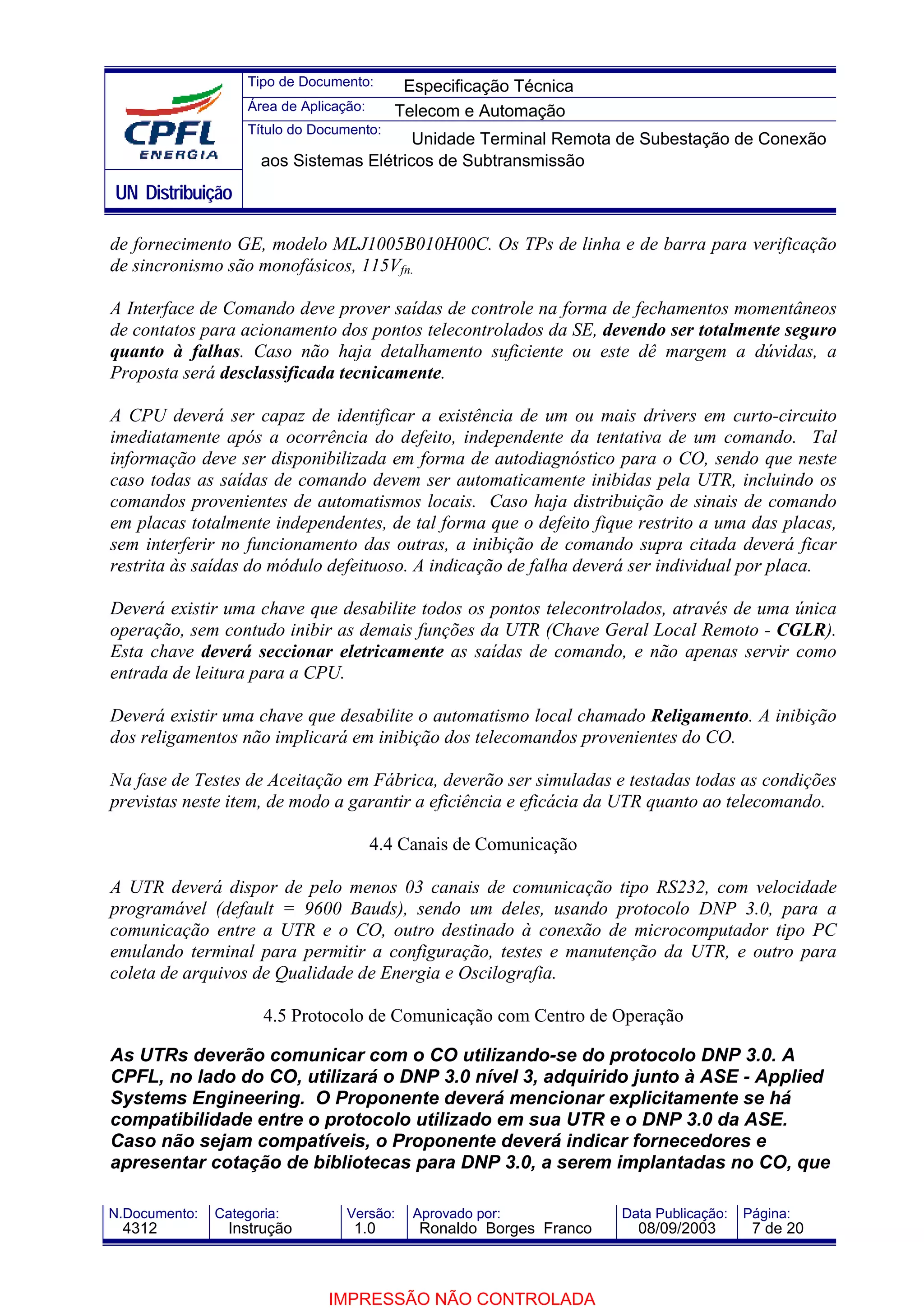 Tipo de Documento:       Especificação Técnica
                    Área de Aplicação:      Telecom e Automação
                    Título do Documento:
                                          Unidade Terminal Remota de Subestação de Conexão
                      aos Sistemas Elétricos de Subtransmissão
UN Distribuição

de fornecimento GE, modelo MLJ1005B010H00C. Os TPs de linha e de barra para verificação
de sincronismo são monofásicos, 115Vfn.

A Interface de Comando deve prover saídas de controle na forma de fechamentos momentâneos
de contatos para acionamento dos pontos telecontrolados da SE, devendo ser totalmente seguro
quanto à falhas. Caso não haja detalhamento suficiente ou este dê margem a dúvidas, a
Proposta será desclassificada tecnicamente.

A CPU deverá ser capaz de identificar a existência de um ou mais drivers em curto-circuito
imediatamente após a ocorrência do defeito, independente da tentativa de um comando. Tal
informação deve ser disponibilizada em forma de autodiagnóstico para o CO, sendo que neste
caso todas as saídas de comando devem ser automaticamente inibidas pela UTR, incluindo os
comandos provenientes de automatismos locais. Caso haja distribuição de sinais de comando
em placas totalmente independentes, de tal forma que o defeito fique restrito a uma das placas,
sem interferir no funcionamento das outras, a inibição de comando supra citada deverá ficar
restrita às saídas do módulo defeituoso. A indicação de falha deverá ser individual por placa.

Deverá existir uma chave que desabilite todos os pontos telecontrolados, através de uma única
operação, sem contudo inibir as demais funções da UTR (Chave Geral Local Remoto - CGLR).
Esta chave deverá seccionar eletricamente as saídas de comando, e não apenas servir como
entrada de leitura para a CPU.

Deverá existir uma chave que desabilite o automatismo local chamado Religamento. A inibição
dos religamentos não implicará em inibição dos telecomandos provenientes do CO.

Na fase de Testes de Aceitação em Fábrica, deverão ser simuladas e testadas todas as condições
previstas neste item, de modo a garantir a eficiência e eficácia da UTR quanto ao telecomando.

                                         4.4 Canais de Comunicação

A UTR deverá dispor de pelo menos 03 canais de comunicação tipo RS232, com velocidade
programável (default = 9600 Bauds), sendo um deles, usando protocolo DNP 3.0, para a
comunicação entre a UTR e o CO, outro destinado à conexão de microcomputador tipo PC
emulando terminal para permitir a configuração, testes e manutenção da UTR, e outro para
coleta de arquivos de Qualidade de Energia e Oscilografia.

                      4.5 Protocolo de Comunicação com Centro de Operação

As UTRs deverão comunicar com o CO utilizando-se do protocolo DNP 3.0. A
CPFL, no lado do CO, utilizará o DNP 3.0 nível 3, adquirido junto à ASE - Applied
Systems Engineering. O Proponente deverá mencionar explicitamente se há
compatibilidade entre o protocolo utilizado em sua UTR e o DNP 3.0 da ASE.
Caso não sejam compatíveis, o Proponente deverá indicar fornecedores e
apresentar cotação de bibliotecas para DNP 3.0, a serem implantadas no CO, que

N.Documento:   Categoria:          Versão:    Aprovado por:            Data Publicação:   Página:
 4312            Instrução          1.0        Ronaldo Borges Franco     08/09/2003        7 de 20



                                IMPRESSÃO NÃO CONTROLADA
 