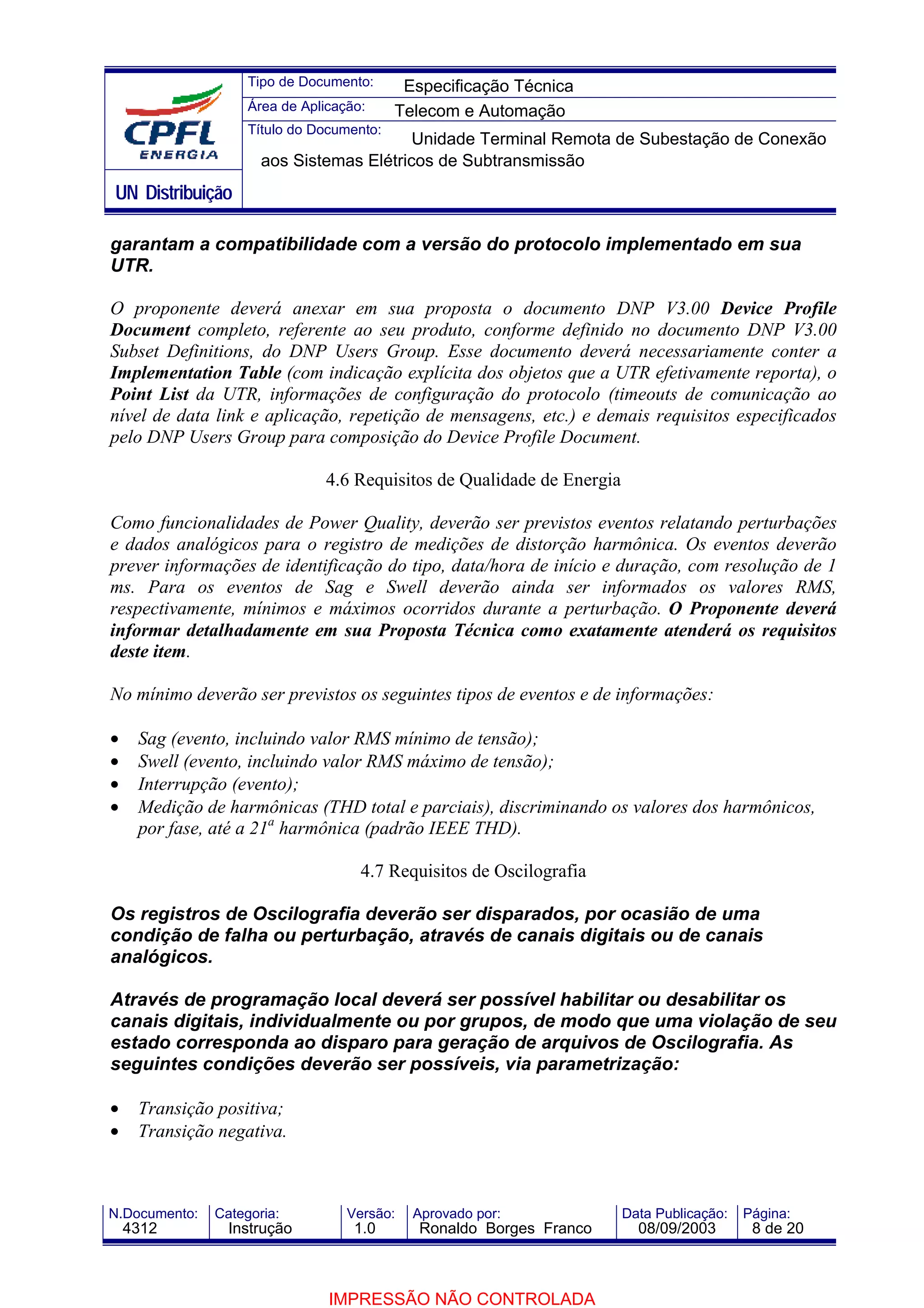Tipo de Documento:      Especificação Técnica
                    Área de Aplicação:     Telecom e Automação
                    Título do Documento:
                                          Unidade Terminal Remota de Subestação de Conexão
                      aos Sistemas Elétricos de Subtransmissão
UN Distribuição

garantam a compatibilidade com a versão do protocolo implementado em sua
UTR.

O proponente deverá anexar em sua proposta o documento DNP V3.00 Device Profile
Document completo, referente ao seu produto, conforme definido no documento DNP V3.00
Subset Definitions, do DNP Users Group. Esse documento deverá necessariamente conter a
Implementation Table (com indicação explícita dos objetos que a UTR efetivamente reporta), o
Point List da UTR, informações de configuração do protocolo (timeouts de comunicação ao
nível de data link e aplicação, repetição de mensagens, etc.) e demais requisitos especificados
pelo DNP Users Group para composição do Device Profile Document.

                               4.6 Requisitos de Qualidade de Energia

Como funcionalidades de Power Quality, deverão ser previstos eventos relatando perturbações
e dados analógicos para o registro de medições de distorção harmônica. Os eventos deverão
prever informações de identificação do tipo, data/hora de início e duração, com resolução de 1
ms. Para os eventos de Sag e Swell deverão ainda ser informados os valores RMS,
respectivamente, mínimos e máximos ocorridos durante a perturbação. O Proponente deverá
informar detalhadamente em sua Proposta Técnica como exatamente atenderá os requisitos
deste item.

No mínimo deverão ser previstos os seguintes tipos de eventos e de informações:

•    Sag (evento, incluindo valor RMS mínimo de tensão);
•    Swell (evento, incluindo valor RMS máximo de tensão);
•    Interrupção (evento);
•    Medição de harmônicas (THD total e parciais), discriminando os valores dos harmônicos,
     por fase, até a 21a harmônica (padrão IEEE THD).

                                     4.7 Requisitos de Oscilografia

Os registros de Oscilografia deverão ser disparados, por ocasião de uma
condição de falha ou perturbação, através de canais digitais ou de canais
analógicos.

Através de programação local deverá ser possível habilitar ou desabilitar os
canais digitais, individualmente ou por grupos, de modo que uma violação de seu
estado corresponda ao disparo para geração de arquivos de Oscilografia. As
seguintes condições deverão ser possíveis, via parametrização:

•    Transição positiva;
•    Transição negativa.



N.Documento:   Categoria:          Versão:   Aprovado por:              Data Publicação:   Página:
    4312         Instrução          1.0       Ronaldo Borges Franco       08/09/2003        8 de 20



                                IMPRESSÃO NÃO CONTROLADA
 