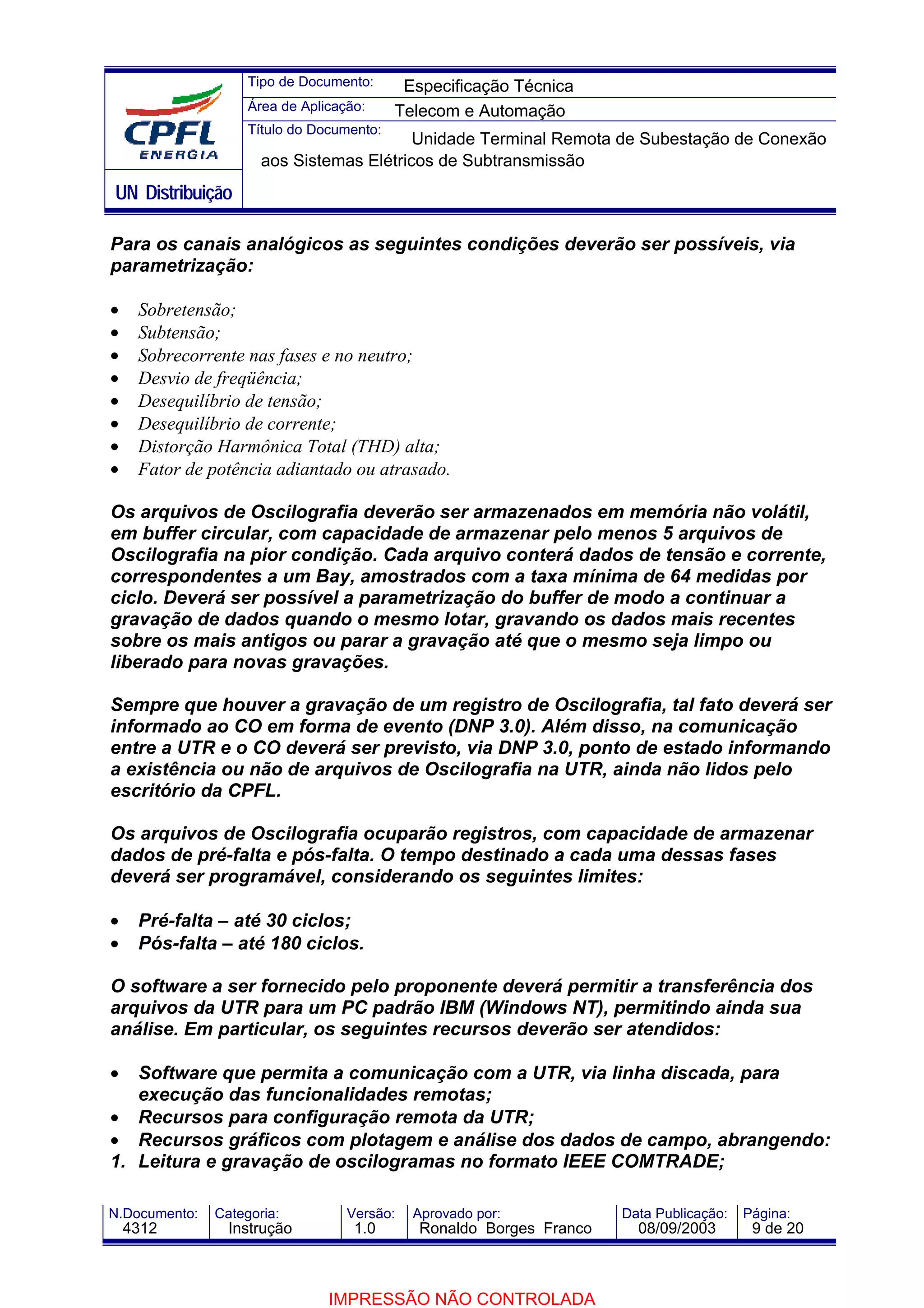 Tipo de Documento:      Especificação Técnica
                    Área de Aplicação:     Telecom e Automação
                    Título do Documento:
                                          Unidade Terminal Remota de Subestação de Conexão
                      aos Sistemas Elétricos de Subtransmissão
UN Distribuição

Para os canais analógicos as seguintes condições deverão ser possíveis, via
parametrização:

•    Sobretensão;
•    Subtensão;
•    Sobrecorrente nas fases e no neutro;
•    Desvio de freqüência;
•    Desequilíbrio de tensão;
•    Desequilíbrio de corrente;
•    Distorção Harmônica Total (THD) alta;
•    Fator de potência adiantado ou atrasado.

Os arquivos de Oscilografia deverão ser armazenados em memória não volátil,
em buffer circular, com capacidade de armazenar pelo menos 5 arquivos de
Oscilografia na pior condição. Cada arquivo conterá dados de tensão e corrente,
correspondentes a um Bay, amostrados com a taxa mínima de 64 medidas por
ciclo. Deverá ser possível a parametrização do buffer de modo a continuar a
gravação de dados quando o mesmo lotar, gravando os dados mais recentes
sobre os mais antigos ou parar a gravação até que o mesmo seja limpo ou
liberado para novas gravações.

Sempre que houver a gravação de um registro de Oscilografia, tal fato deverá ser
informado ao CO em forma de evento (DNP 3.0). Além disso, na comunicação
entre a UTR e o CO deverá ser previsto, via DNP 3.0, ponto de estado informando
a existência ou não de arquivos de Oscilografia na UTR, ainda não lidos pelo
escritório da CPFL.

Os arquivos de Oscilografia ocuparão registros, com capacidade de armazenar
dados de pré-falta e pós-falta. O tempo destinado a cada uma dessas fases
deverá ser programável, considerando os seguintes limites:

•    Pré-falta – até 30 ciclos;
•    Pós-falta – até 180 ciclos.

O software a ser fornecido pelo proponente deverá permitir a transferência dos
arquivos da UTR para um PC padrão IBM (Windows NT), permitindo ainda sua
análise. Em particular, os seguintes recursos deverão ser atendidos:

•  Software que permita a comunicação com a UTR, via linha discada, para
   execução das funcionalidades remotas;
• Recursos para configuração remota da UTR;
• Recursos gráficos com plotagem e análise dos dados de campo, abrangendo:
1. Leitura e gravação de oscilogramas no formato IEEE COMTRADE;

N.Documento:   Categoria:          Versão:   Aprovado por:            Data Publicação:   Página:
    4312         Instrução          1.0       Ronaldo Borges Franco     08/09/2003        9 de 20



                                IMPRESSÃO NÃO CONTROLADA
 