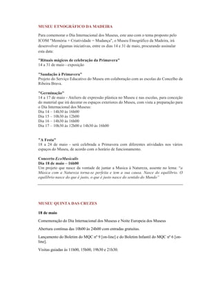 MUSEU ETNOGRÁFICO DA MADEIRA
Para comemorar o Dia Internacional dos Museus, este ano com o tema proposto pelo
ICOM "Memória + Criatividade = Mudança", o Museu Etnográfico da Madeira, irá
desenvolver algumas iniciativas, entre os dias 14 e 31 de maio, procurando assinalar
esta data:
"Rituais mágicos de celebração da Primavera"
14 a 31 de maio - exposição
"Saudação à Primavera"
Projeto do Serviço Educativo do Museu em colaboração com as escolas do Concelho da
Ribeira Brava.
"Germinação"
14 a 17 de maio - Ateliers de expressão plástica no Museu e nas escolas, para conceção
do material que irá decorar os espaços exteriores do Museu, com vista a preparação para
o Dia Internacional dos Museus:
Dia 14 – 14h30 às 16h00
Dia 15 – 10h30 às 12h00
Dia 16 – 14h30 às 16h00
Dia 17 – 10h30 às 12h00 e 14h30 às 16h00
"A Festa"
18 a 24 de maio - será celebrada a Primavera com diferentes atividades nos vários
espaços do Museu, de acordo com o horário de funcionamento.
Concerto EcoMusicalis
Dia 18 de maio – 16h00
Um projeto que nasce da vontade de juntar a Musica à Natureza, assente no lema: “a
Música com a Natureza torna-se perfeita e tem a sua causa. Nasce do equilíbrio. O
equilíbrio nasce do que é justo, o que é justo nasce do sentido do Mundo”
MUSEU QUINTA DAS CRUZES
18 de maio
Comemoração do Dia Internacional dos Museus e Noite Europeia dos Museus
Abertura contínua das 10h00 às 24h00 com entradas gratuitas.
Lançamento do Boletim do MQC nº 9 [on-line] e do Boletim Infantil do MQC nº 6 [on-
line].
Visitas guiadas às 11h00, 15h00, 19h30 e 21h30.
 
