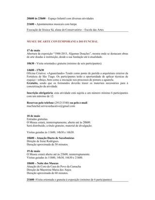 20h00 às 23h00 – Espaço Infantil com diversas atividades
21h00 - Apontamentos musicais com harpa
Execução de Jéssica Sá, aluna do Conservatório – Escola das Artes
MUSEU DE ARTE CONTEMPORANEA DO FUNCHAL
17 de maio
Abertura da exposição “1988-2013, Algumas Doações”, mostra onde se destacam obras
de arte doadas à instituição, desde a sua fundação até à atualidade.
10h30 - Visita orientada e gratuita (mínimo de seis participantes).
14h00 - 17h30
Oficina Criativa: «Aguarelando» Tendo como ponto de partida a arquitetura exterior da
Fortaleza de São Tiago. Os participantes terão a oportunidade de aplicar técnicas de
esquiço / esboço, bem como a iniciação nos processos de pintura a aguarela.
Gratuito, sendo que os formandos deverão trazer os materiais necessários para à
concretização da atividade.
Inscrição obrigatória -esta atividade está sujeita a um número mínimo 6 participantes
com um máximo de 12.
Reservas pelo telefone (291213340) ou pelo e-mail:
macfunchal.servicoeducativo@gmail.com
18 de maio
Entradas gratuitas.
O Museu estará, ininterruptamente, aberto até às 20h00.
Será distribuído, a título gratuito, material de divulgação.
Visitas guiadas às 11h00, 14h30 e 16h30.
18h00 - Atuação Dueto de Saxofonistas
Direção de Irene Rodrigues.
Duração aproximada de 50 minutos.
19 de maio
O Museu estará aberto até às 23h00, ininterruptamente.
Visitas guiadas às 11h00, 14h30, 16h30 e 21h00.
18h00 – Noite dos Museus
Atuação do Coro da Casa do Povo da Camacha
Direção da Maestrina Maria dos Anjos
Duração aproximada de 60 minutos.
21h00 -Visita orientada e gratuita à exposição (mínimo de 6 participantes)
 